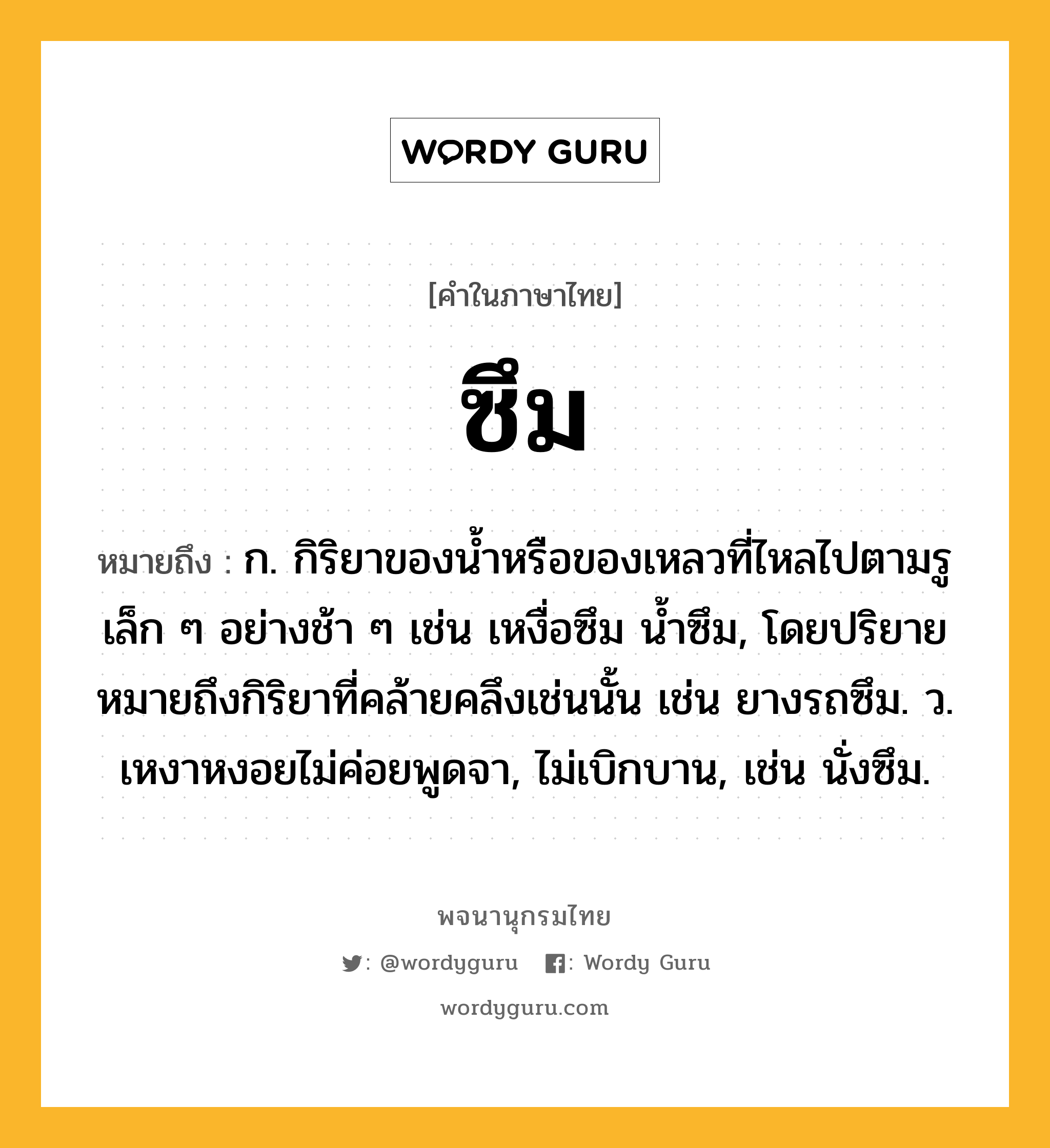 ซึม หมายถึงอะไร?, คำในภาษาไทย ซึม หมายถึง ก. กิริยาของนํ้าหรือของเหลวที่ไหลไปตามรูเล็ก ๆ อย่างช้า ๆ เช่น เหงื่อซึม นํ้าซึม, โดยปริยายหมายถึงกิริยาที่คล้ายคลึงเช่นนั้น เช่น ยางรถซึม. ว. เหงาหงอยไม่ค่อยพูดจา, ไม่เบิกบาน, เช่น นั่งซึม.