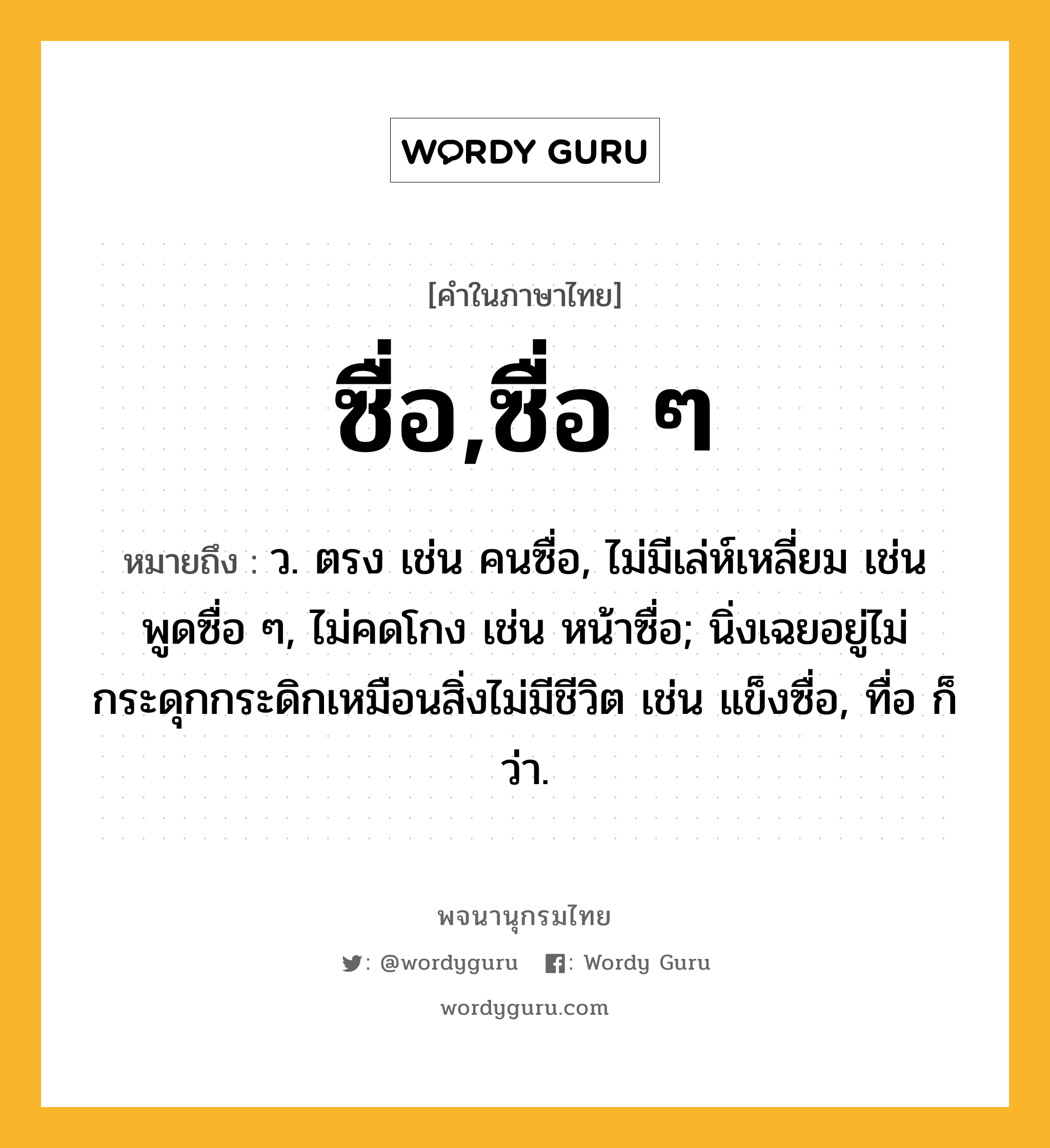 ซื่อ,ซื่อ ๆ หมายถึงอะไร?, คำในภาษาไทย ซื่อ,ซื่อ ๆ หมายถึง ว. ตรง เช่น คนซื่อ, ไม่มีเล่ห์เหลี่ยม เช่น พูดซื่อ ๆ, ไม่คดโกง เช่น หน้าซื่อ; นิ่งเฉยอยู่ไม่กระดุกกระดิกเหมือนสิ่งไม่มีชีวิต เช่น แข็งซื่อ, ทื่อ ก็ว่า.