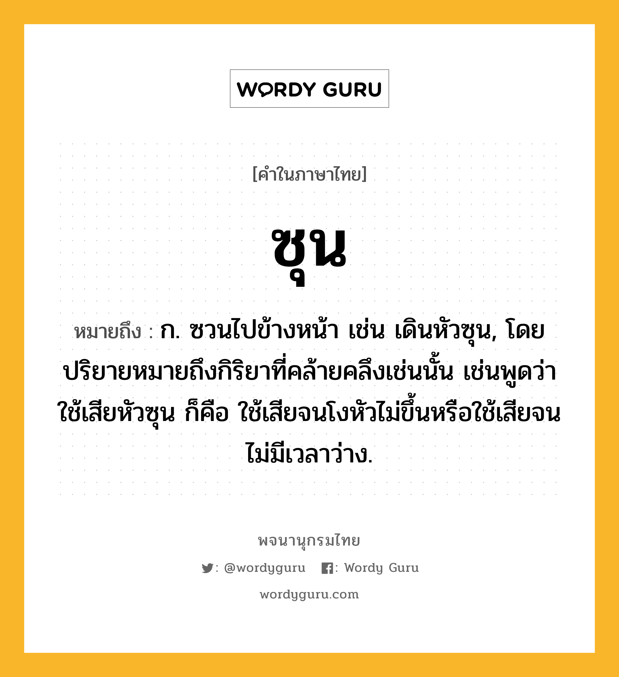 ซุน ความหมาย หมายถึงอะไร?, คำในภาษาไทย ซุน หมายถึง ก. ซวนไปข้างหน้า เช่น เดินหัวซุน, โดยปริยายหมายถึงกิริยาที่คล้ายคลึงเช่นนั้น เช่นพูดว่า ใช้เสียหัวซุน ก็คือ ใช้เสียจนโงหัวไม่ขึ้นหรือใช้เสียจนไม่มีเวลาว่าง.