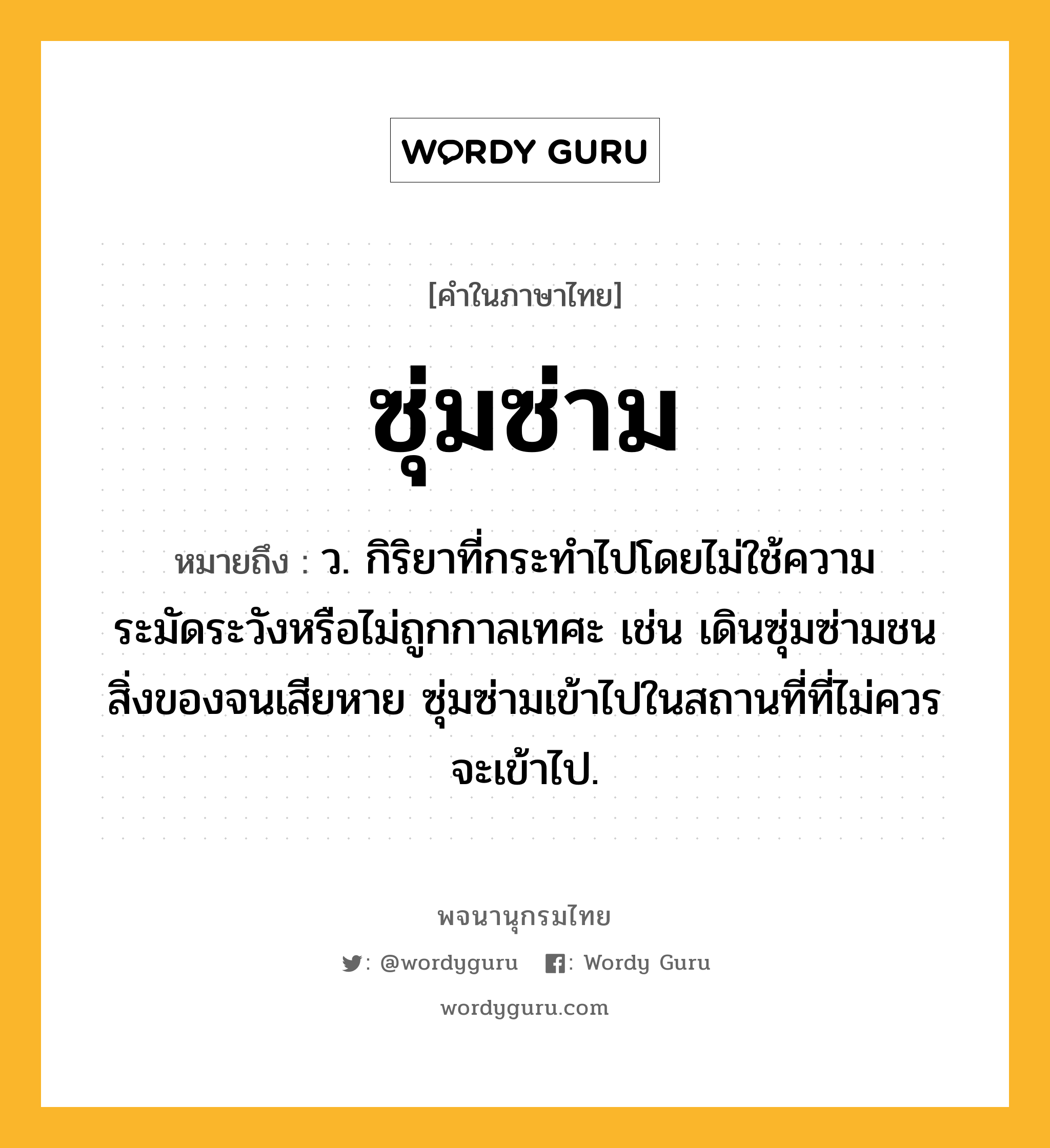 ซุ่มซ่าม ความหมาย หมายถึงอะไร?, คำในภาษาไทย ซุ่มซ่าม หมายถึง ว. กิริยาที่กระทำไปโดยไม่ใช้ความระมัดระวังหรือไม่ถูกกาลเทศะ เช่น เดินซุ่มซ่ามชนสิ่งของจนเสียหาย ซุ่มซ่ามเข้าไปในสถานที่ที่ไม่ควรจะเข้าไป.