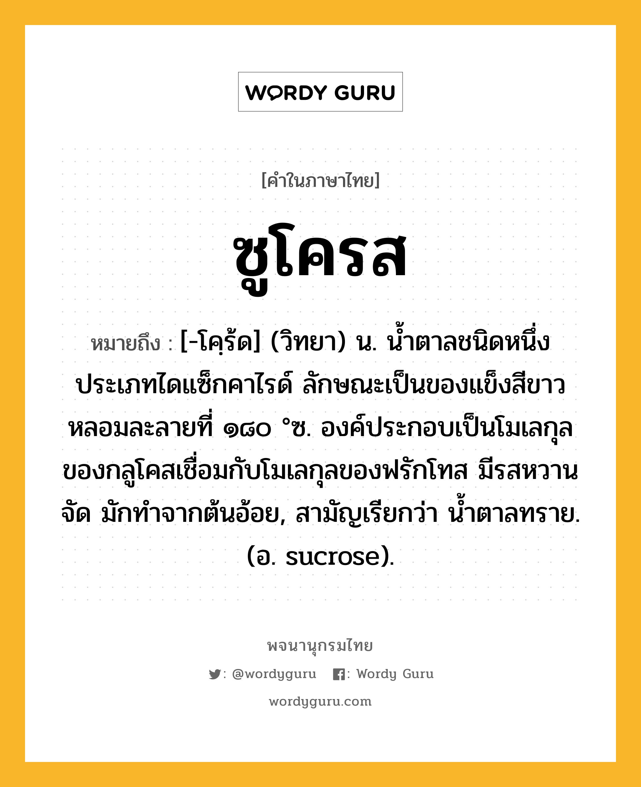 ซูโครส หมายถึงอะไร?, คำในภาษาไทย ซูโครส หมายถึง [-โคฺร้ด] (วิทยา) น. นํ้าตาลชนิดหนึ่งประเภทไดแซ็กคาไรด์ ลักษณะเป็นของแข็งสีขาว หลอมละลายที่ ๑๘๐ °ซ. องค์ประกอบเป็นโมเลกุลของกลูโคสเชื่อมกับโมเลกุลของฟรักโทส มีรสหวานจัด มักทําจากต้นอ้อย, สามัญเรียกว่า นํ้าตาลทราย. (อ. sucrose).