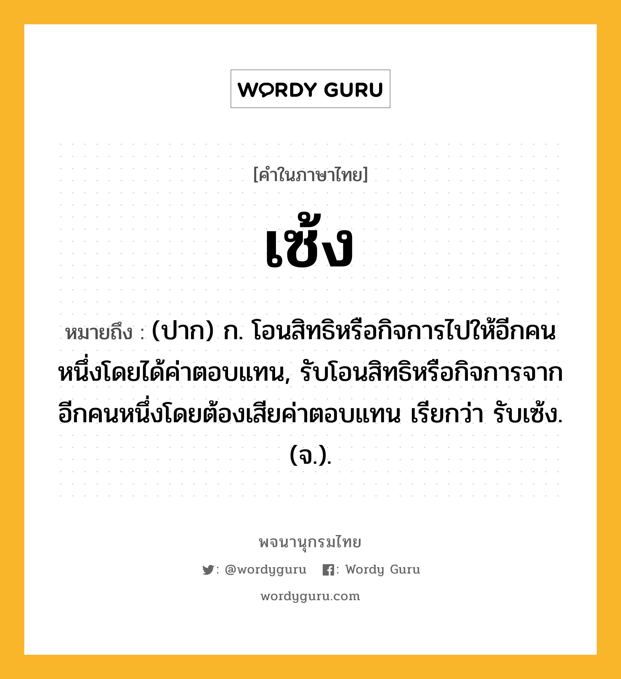 เซ้ง ความหมาย หมายถึงอะไร?, คำในภาษาไทย เซ้ง หมายถึง (ปาก) ก. โอนสิทธิหรือกิจการไปให้อีกคนหนึ่งโดยได้ค่าตอบแทน, รับโอนสิทธิหรือกิจการจากอีกคนหนึ่งโดยต้องเสียค่าตอบแทน เรียกว่า รับเซ้ง. (จ.).