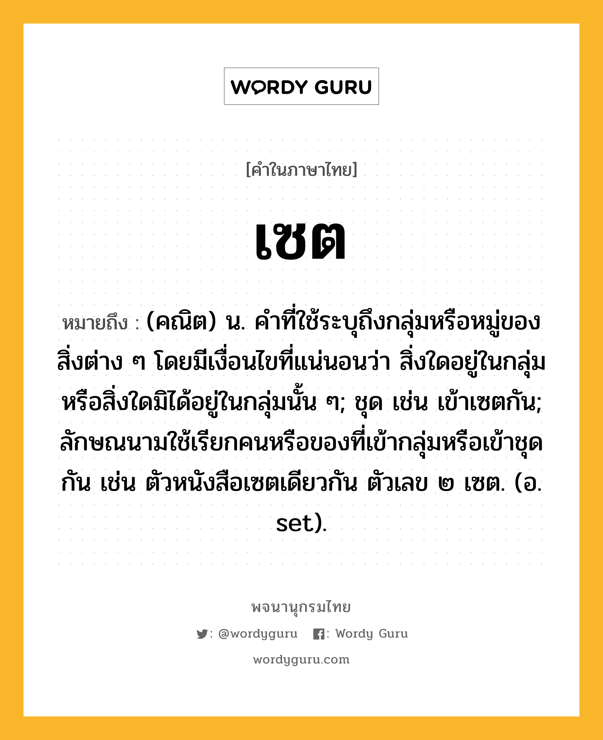 เซต หมายถึงอะไร?, คำในภาษาไทย เซต หมายถึง (คณิต) น. คําที่ใช้ระบุถึงกลุ่มหรือหมู่ของสิ่งต่าง ๆ โดยมีเงื่อนไขที่แน่นอนว่า สิ่งใดอยู่ในกลุ่มหรือสิ่งใดมิได้อยู่ในกลุ่มนั้น ๆ; ชุด เช่น เข้าเซตกัน; ลักษณนามใช้เรียกคนหรือของที่เข้ากลุ่มหรือเข้าชุดกัน เช่น ตัวหนังสือเซตเดียวกัน ตัวเลข ๒ เซต. (อ. set).