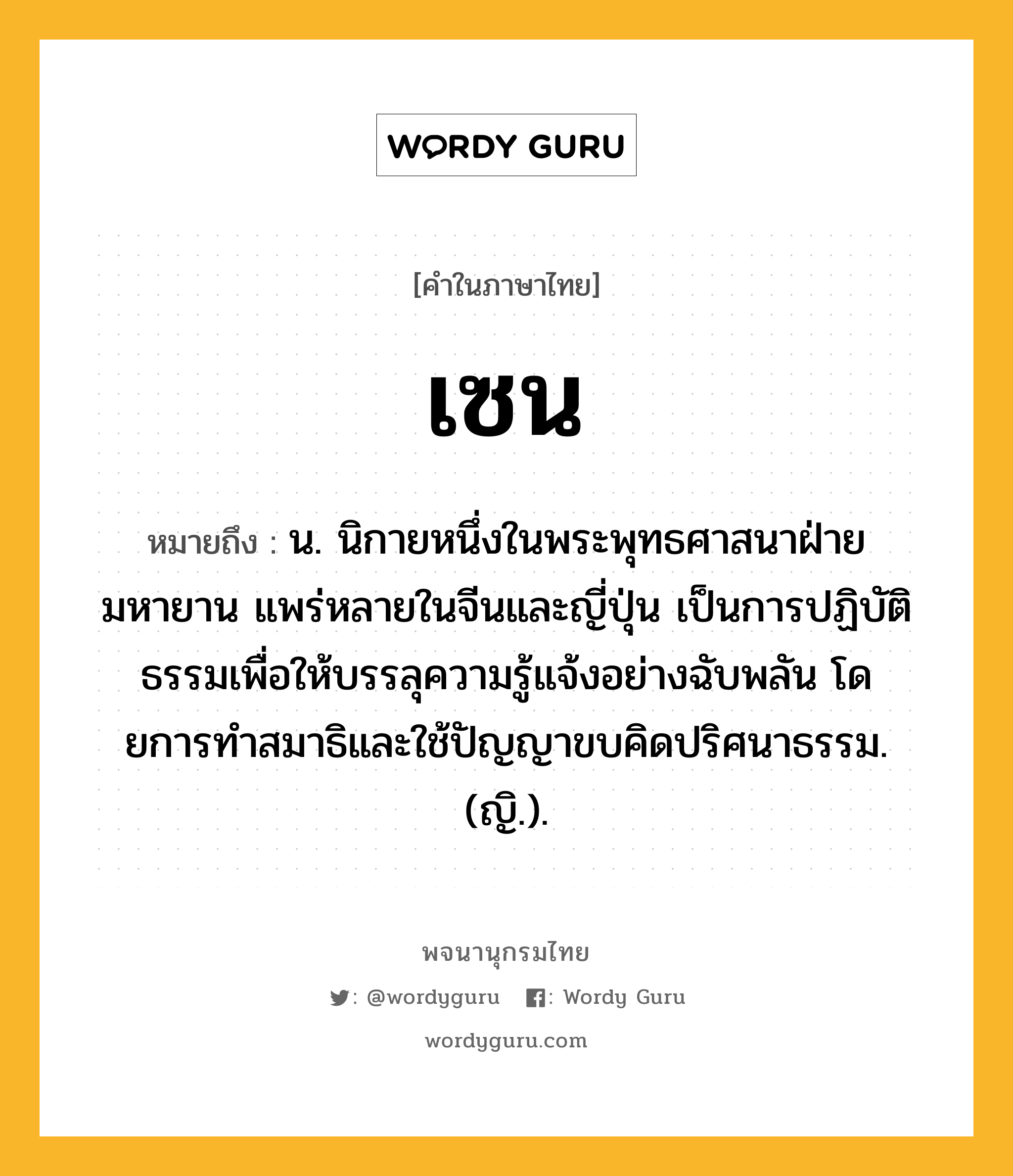 เซน ความหมาย หมายถึงอะไร?, คำในภาษาไทย เซน หมายถึง น. นิกายหนึ่งในพระพุทธศาสนาฝ่ายมหายาน แพร่หลายในจีนและญี่ปุ่น เป็นการปฏิบัติธรรมเพื่อให้บรรลุความรู้แจ้งอย่างฉับพลัน โดยการทําสมาธิและใช้ปัญญาขบคิดปริศนาธรรม. (ญิ.).