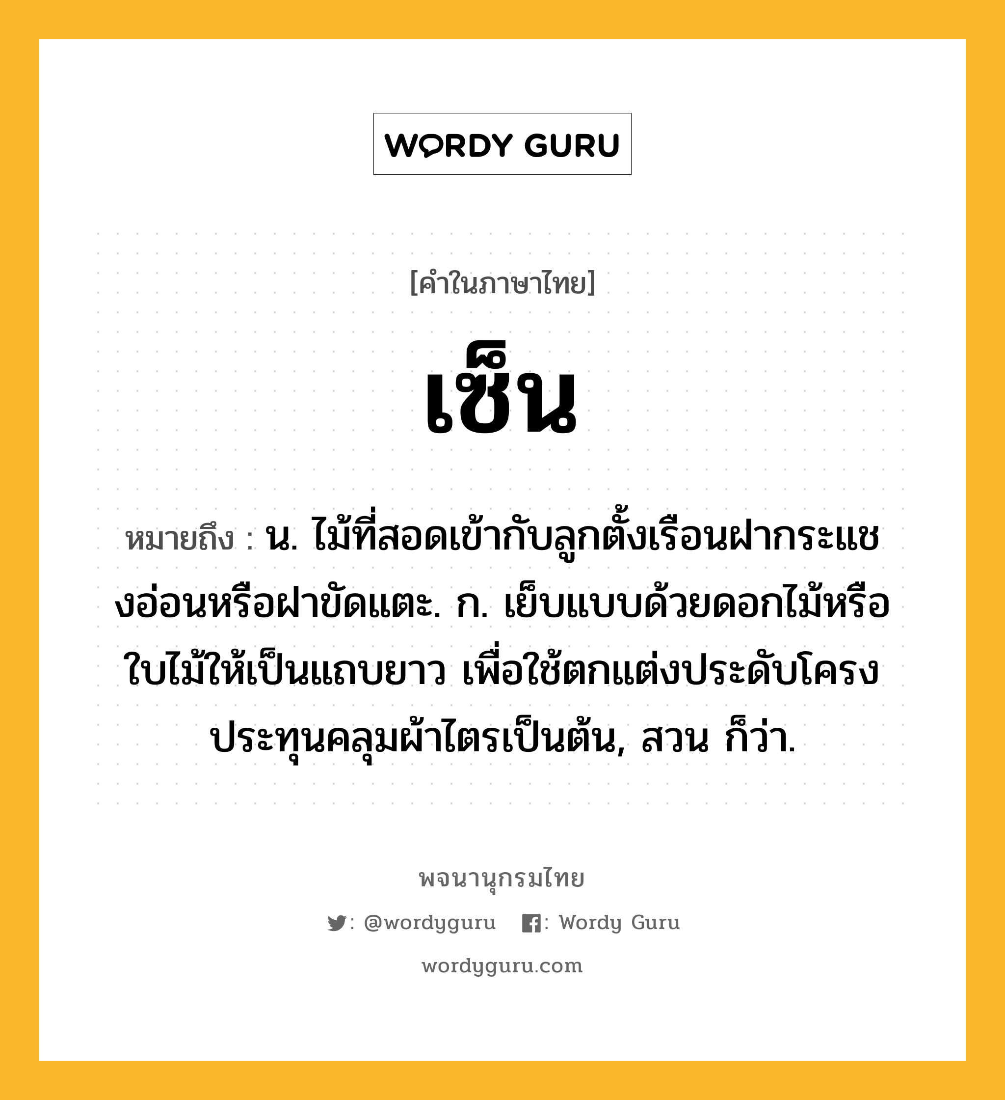 เซ็น ความหมาย หมายถึงอะไร?, คำในภาษาไทย เซ็น หมายถึง น. ไม้ที่สอดเข้ากับลูกตั้งเรือนฝากระแชงอ่อนหรือฝาขัดแตะ. ก. เย็บแบบด้วยดอกไม้หรือใบไม้ให้เป็นแถบยาว เพื่อใช้ตกแต่งประดับโครงประทุนคลุมผ้าไตรเป็นต้น, สวน ก็ว่า.