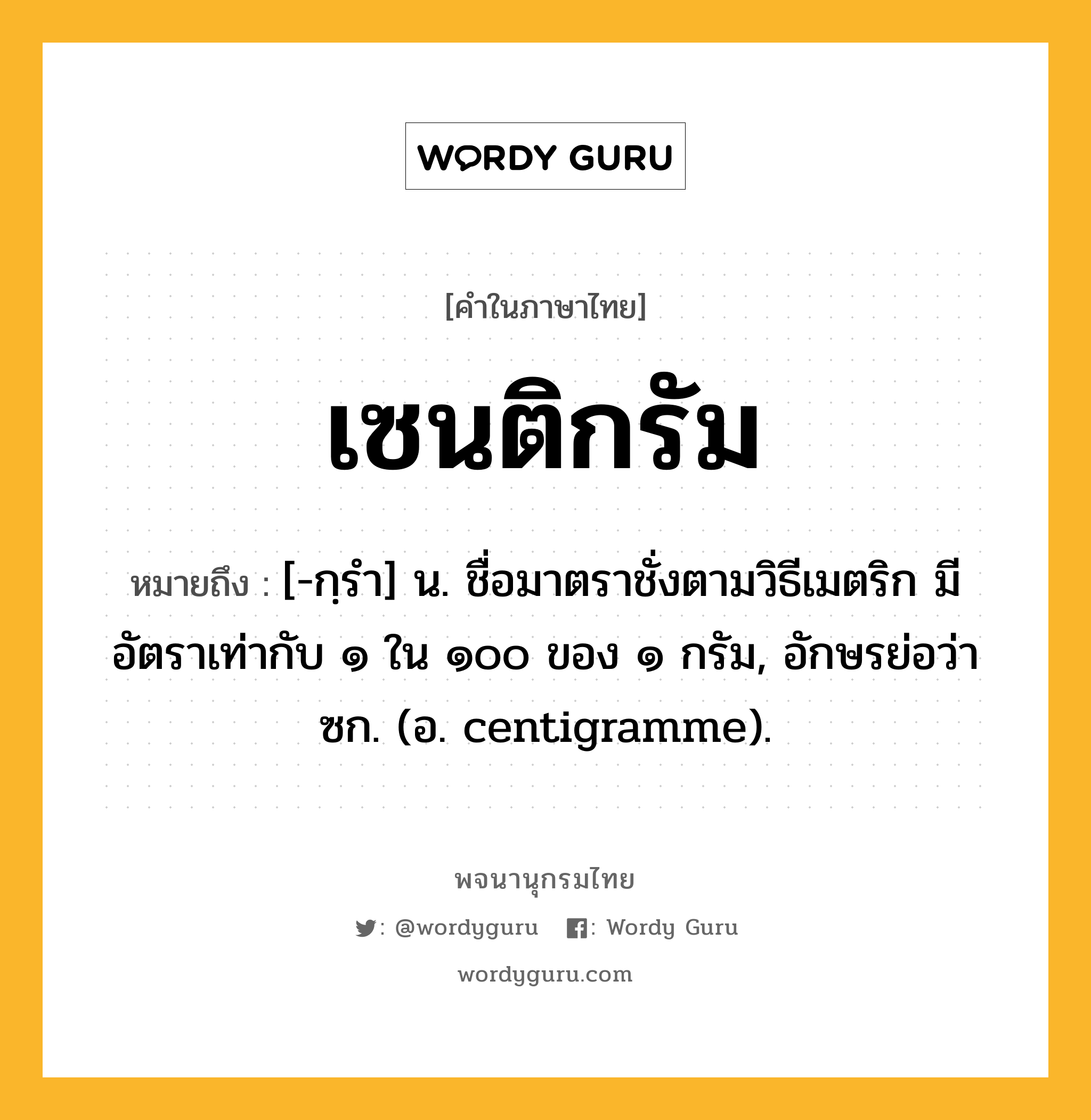 เซนติกรัม หมายถึงอะไร?, คำในภาษาไทย เซนติกรัม หมายถึง [-กฺรํา] น. ชื่อมาตราชั่งตามวิธีเมตริก มีอัตราเท่ากับ ๑ ใน ๑๐๐ ของ ๑ กรัม, อักษรย่อว่า ซก. (อ. centigramme).