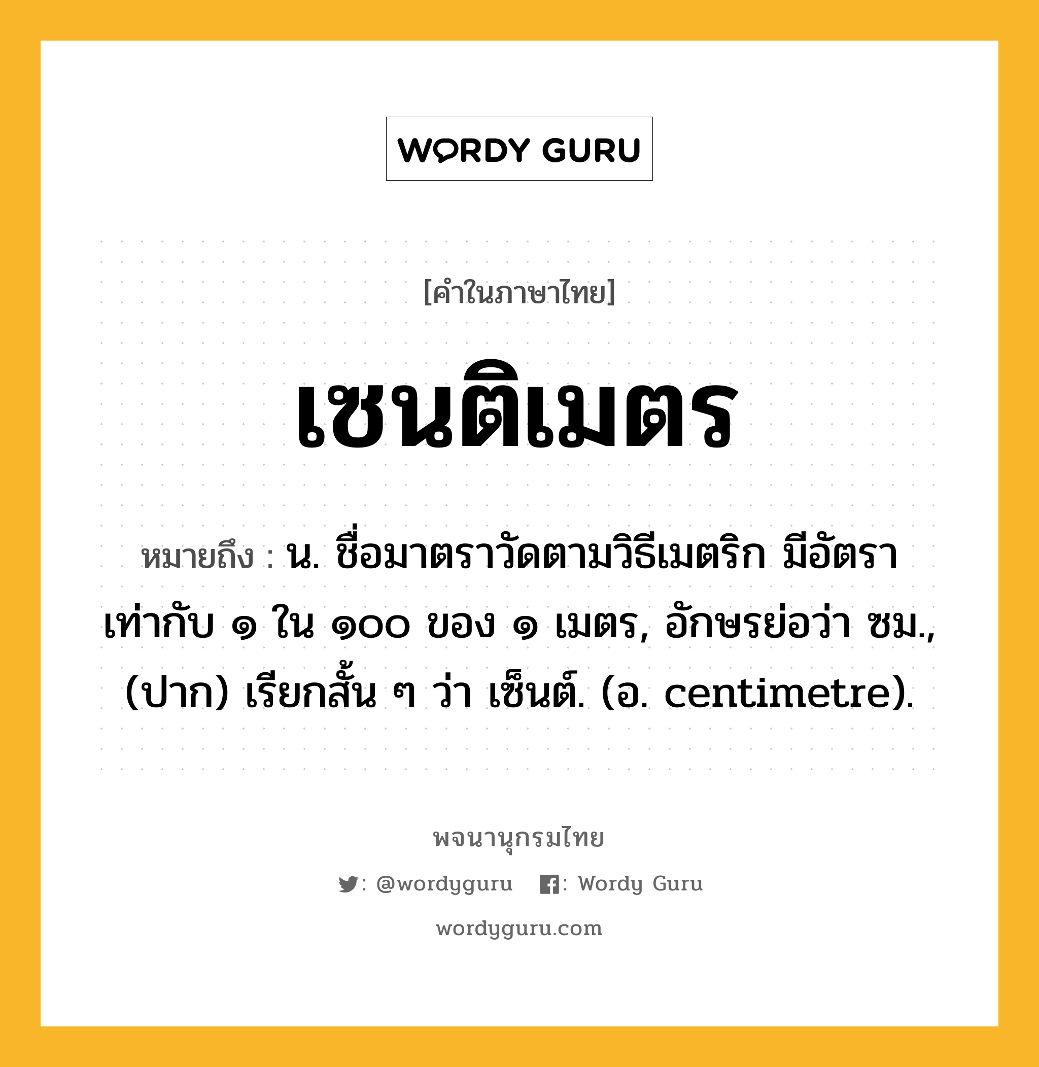 เซนติเมตร หมายถึงอะไร?, คำในภาษาไทย เซนติเมตร หมายถึง น. ชื่อมาตราวัดตามวิธีเมตริก มีอัตราเท่ากับ ๑ ใน ๑๐๐ ของ ๑ เมตร, อักษรย่อว่า ซม., (ปาก) เรียกสั้น ๆ ว่า เซ็นต์. (อ. centimetre).