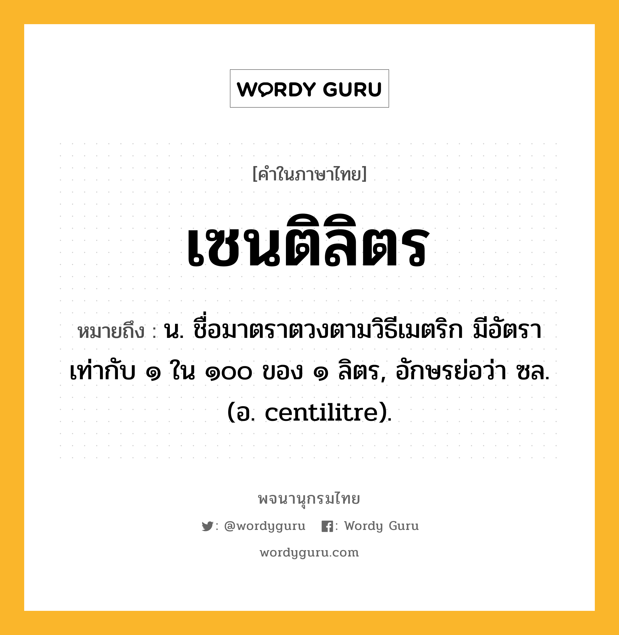 เซนติลิตร หมายถึงอะไร?, คำในภาษาไทย เซนติลิตร หมายถึง น. ชื่อมาตราตวงตามวิธีเมตริก มีอัตราเท่ากับ ๑ ใน ๑๐๐ ของ ๑ ลิตร, อักษรย่อว่า ซล. (อ. centilitre).