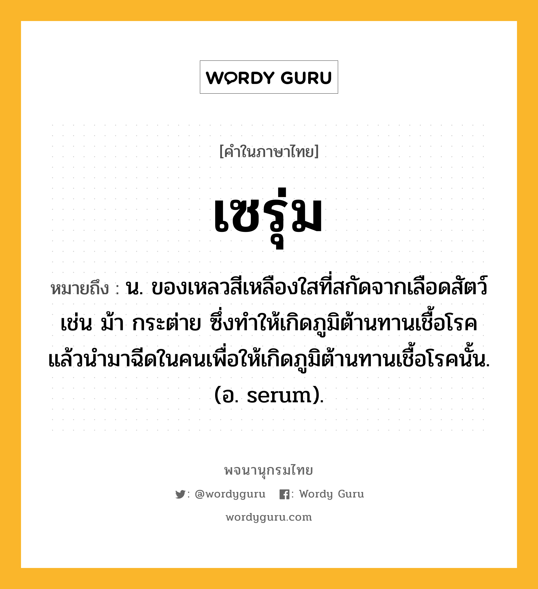 เซรุ่ม หมายถึงอะไร?, คำในภาษาไทย เซรุ่ม หมายถึง น. ของเหลวสีเหลืองใสที่สกัดจากเลือดสัตว์ เช่น ม้า กระต่าย ซึ่งทําให้เกิดภูมิต้านทานเชื้อโรค แล้วนํามาฉีดในคนเพื่อให้เกิดภูมิต้านทานเชื้อโรคนั้น. (อ. serum).