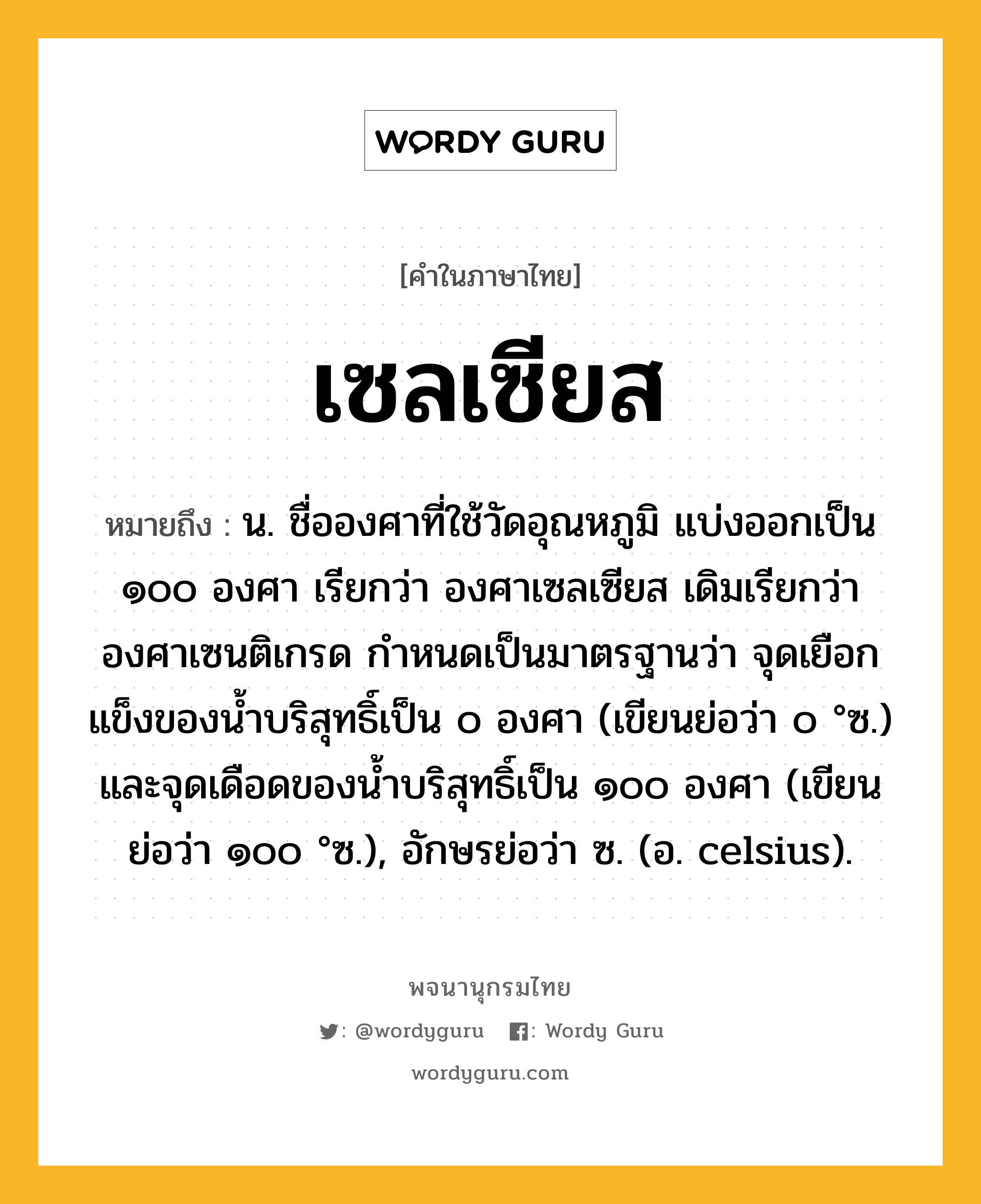 เซลเซียส หมายถึงอะไร?, คำในภาษาไทย เซลเซียส หมายถึง น. ชื่อองศาที่ใช้วัดอุณหภูมิ แบ่งออกเป็น ๑๐๐ องศา เรียกว่า องศาเซลเซียส เดิมเรียกว่า องศาเซนติเกรด กําหนดเป็นมาตรฐานว่า จุดเยือกแข็งของนํ้าบริสุทธิ์เป็น ๐ องศา (เขียนย่อว่า ๐ °ซ.) และจุดเดือดของนํ้าบริสุทธิ์เป็น ๑๐๐ องศา (เขียนย่อว่า ๑๐๐ °ซ.), อักษรย่อว่า ซ. (อ. celsius).