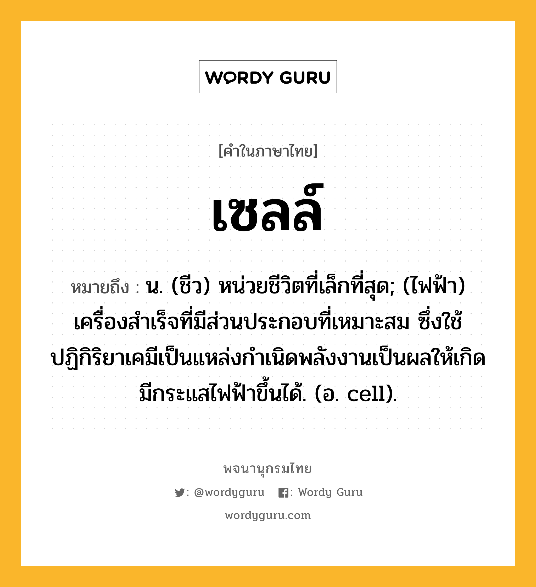 เซลล์ หมายถึงอะไร?, คำในภาษาไทย เซลล์ หมายถึง น. (ชีว) หน่วยชีวิตที่เล็กที่สุด; (ไฟฟ้า) เครื่องสําเร็จที่มีส่วนประกอบที่เหมาะสม ซึ่งใช้ปฏิกิริยาเคมีเป็นแหล่งกําเนิดพลังงานเป็นผลให้เกิดมีกระแสไฟฟ้าขึ้นได้. (อ. cell).