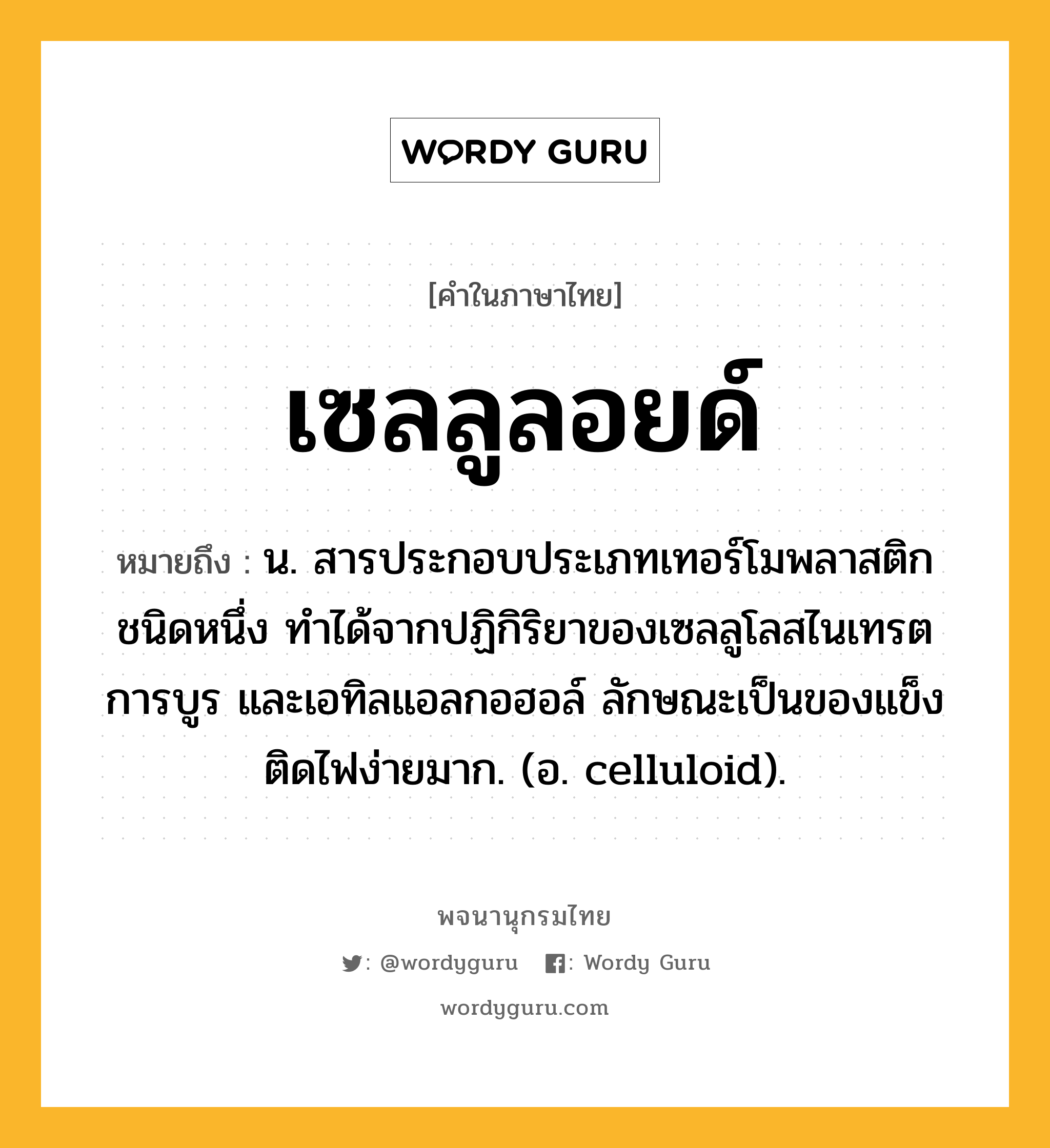 เซลลูลอยด์ หมายถึงอะไร?, คำในภาษาไทย เซลลูลอยด์ หมายถึง น. สารประกอบประเภทเทอร์โมพลาสติกชนิดหนึ่ง ทําได้จากปฏิกิริยาของเซลลูโลสไนเทรต การบูร และเอทิลแอลกอฮอล์ ลักษณะเป็นของแข็ง ติดไฟง่ายมาก. (อ. celluloid).