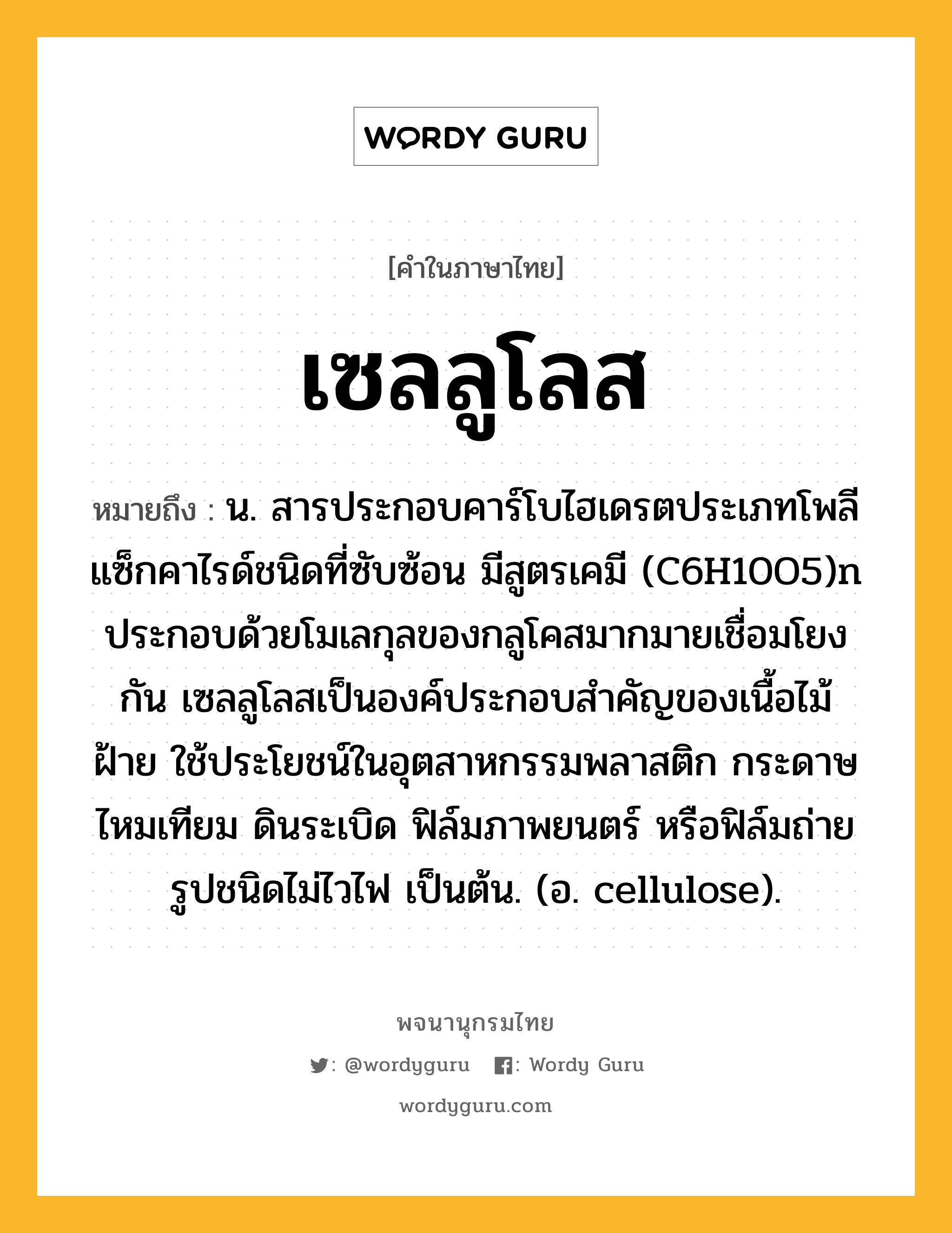 เซลลูโลส หมายถึงอะไร?, คำในภาษาไทย เซลลูโลส หมายถึง น. สารประกอบคาร์โบไฮเดรตประเภทโพลีแซ็กคาไรด์ชนิดที่ซับซ้อน มีสูตรเคมี (C6H10O5)n ประกอบด้วยโมเลกุลของกลูโคสมากมายเชื่อมโยงกัน เซลลูโลสเป็นองค์ประกอบสําคัญของเนื้อไม้ ฝ้าย ใช้ประโยชน์ในอุตสาหกรรมพลาสติก กระดาษ ไหมเทียม ดินระเบิด ฟิล์มภาพยนตร์ หรือฟิล์มถ่ายรูปชนิดไม่ไวไฟ เป็นต้น. (อ. cellulose).