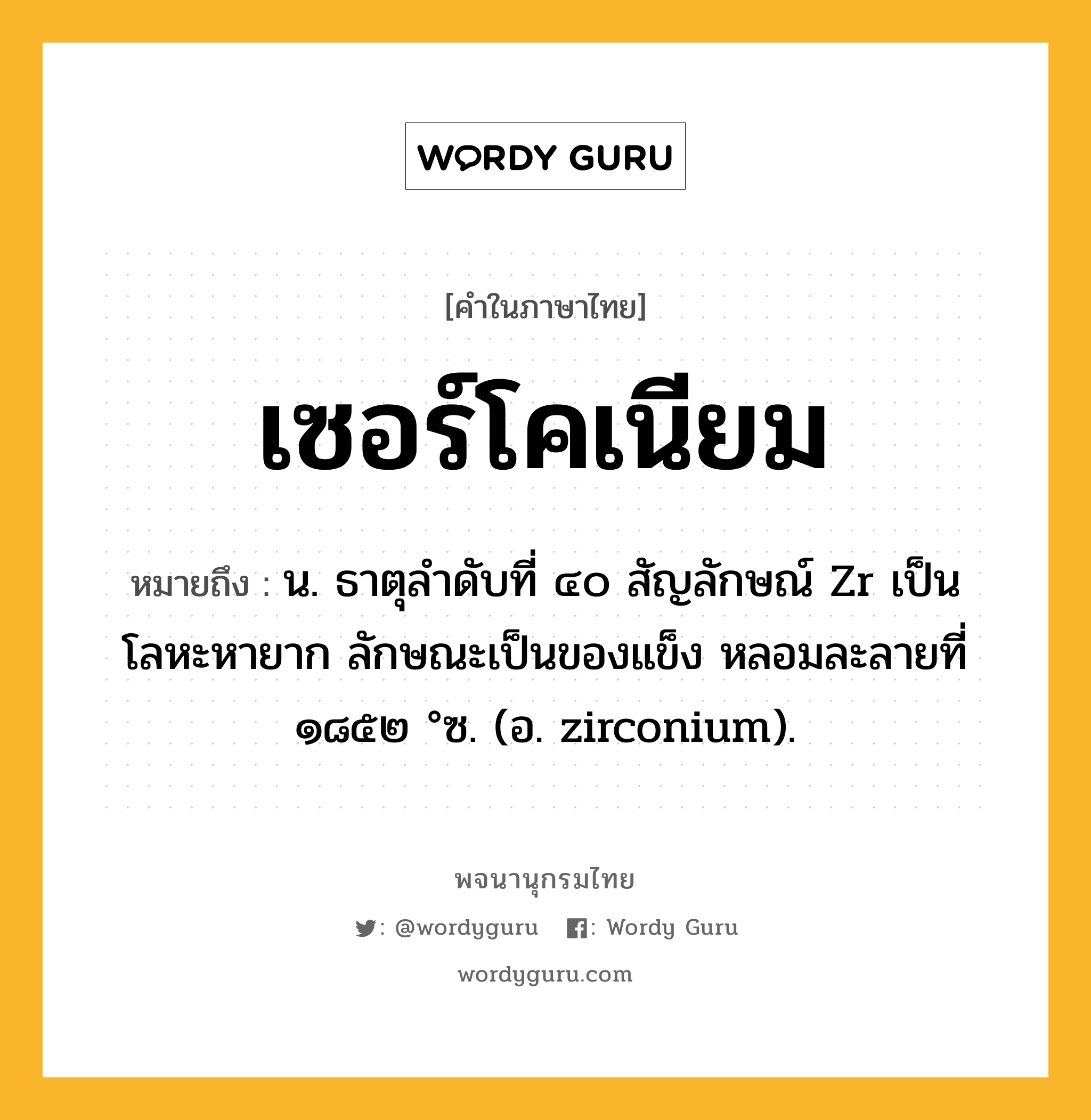 เซอร์โคเนียม ความหมาย หมายถึงอะไร?, คำในภาษาไทย เซอร์โคเนียม หมายถึง น. ธาตุลําดับที่ ๔๐ สัญลักษณ์ Zr เป็นโลหะหายาก ลักษณะเป็นของแข็ง หลอมละลายที่ ๑๘๕๒ °ซ. (อ. zirconium).