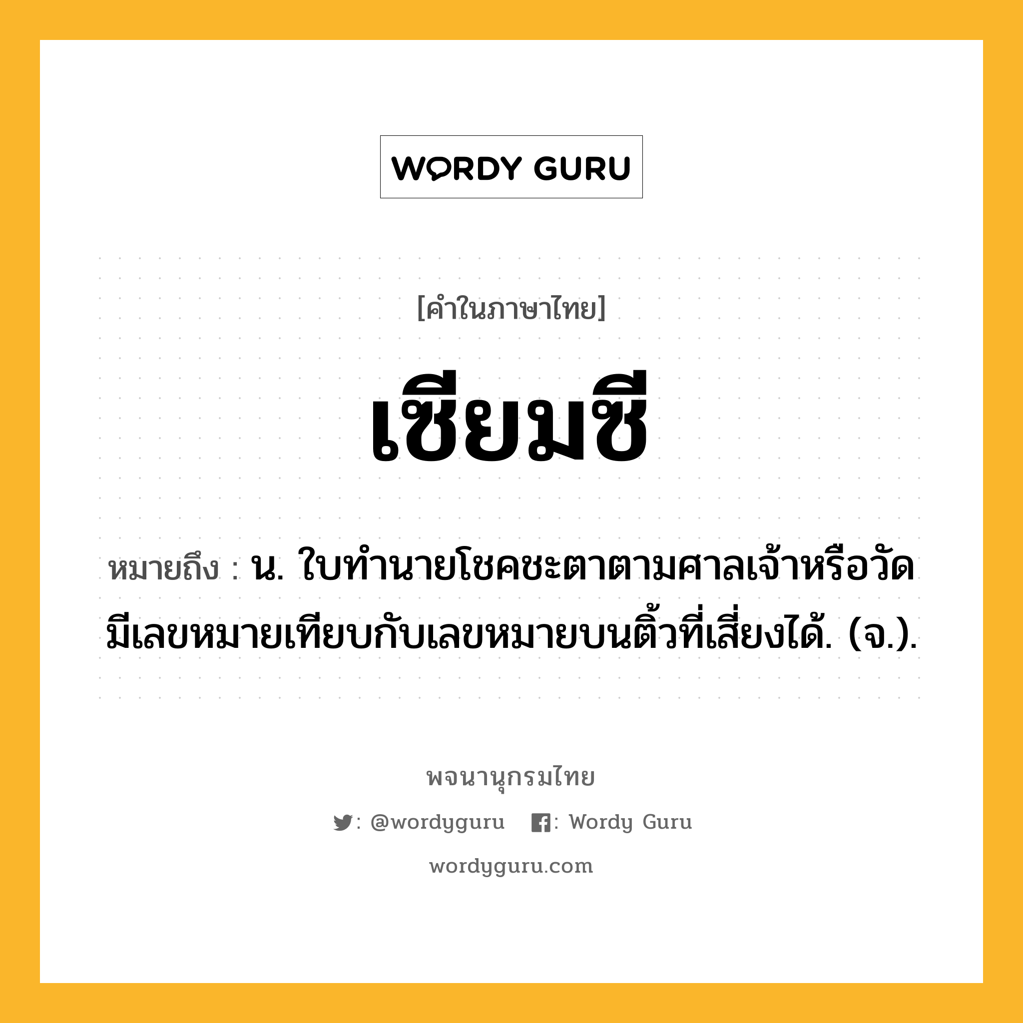 เซียมซี ความหมาย หมายถึงอะไร?, คำในภาษาไทย เซียมซี หมายถึง น. ใบทํานายโชคชะตาตามศาลเจ้าหรือวัด มีเลขหมายเทียบกับเลขหมายบนติ้วที่เสี่ยงได้. (จ.).