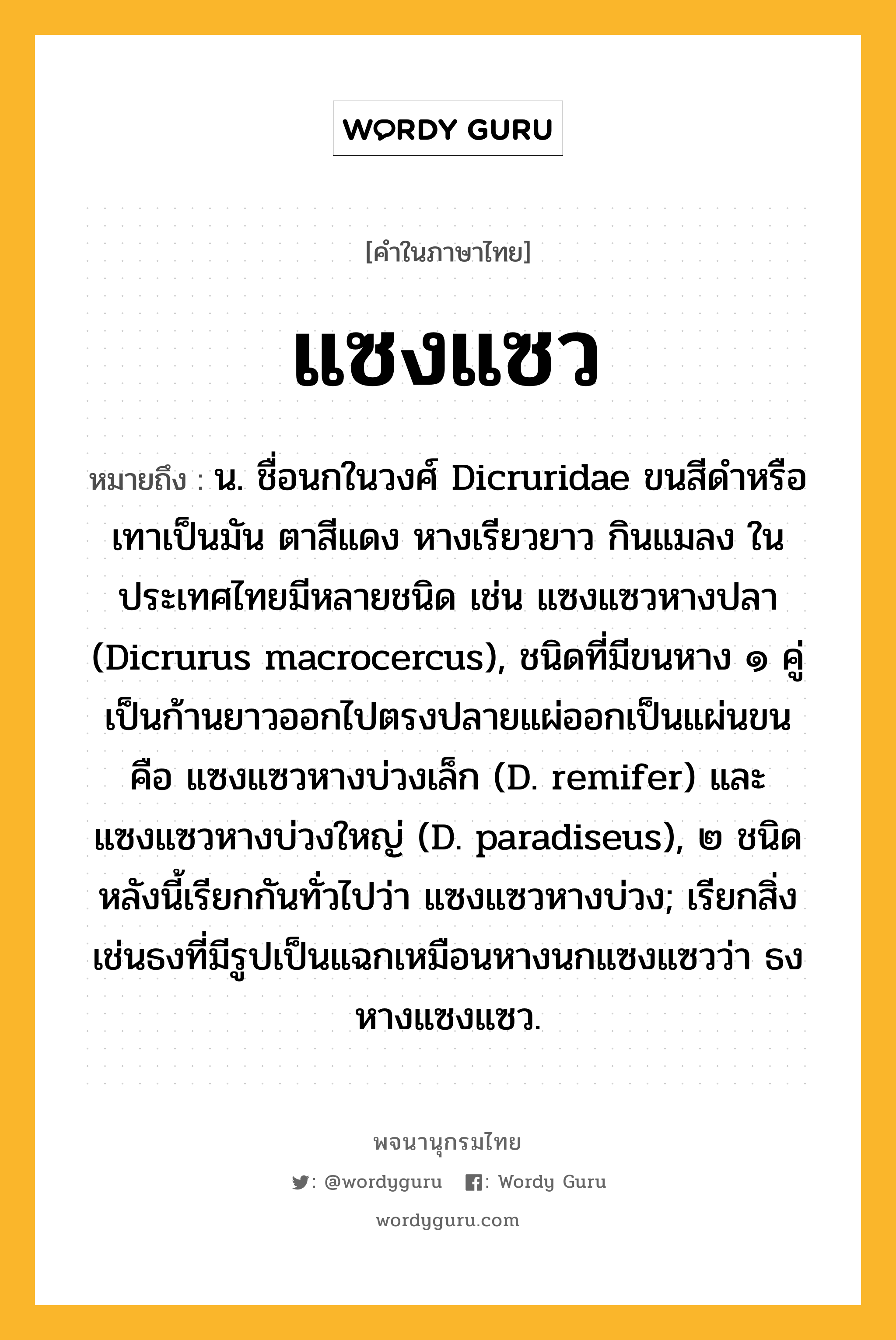 แซงแซว หมายถึงอะไร?, คำในภาษาไทย แซงแซว หมายถึง น. ชื่อนกในวงศ์ Dicruridae ขนสีดําหรือเทาเป็นมัน ตาสีแดง หางเรียวยาว กินแมลง ในประเทศไทยมีหลายชนิด เช่น แซงแซวหางปลา (Dicrurus macrocercus), ชนิดที่มีขนหาง ๑ คู่ เป็นก้านยาวออกไปตรงปลายแผ่ออกเป็นแผ่นขน คือ แซงแซวหางบ่วงเล็ก (D. remifer) และแซงแซวหางบ่วงใหญ่ (D. paradiseus), ๒ ชนิดหลังนี้เรียกกันทั่วไปว่า แซงแซวหางบ่วง; เรียกสิ่งเช่นธงที่มีรูปเป็นแฉกเหมือนหางนกแซงแซวว่า ธงหางแซงแซว.