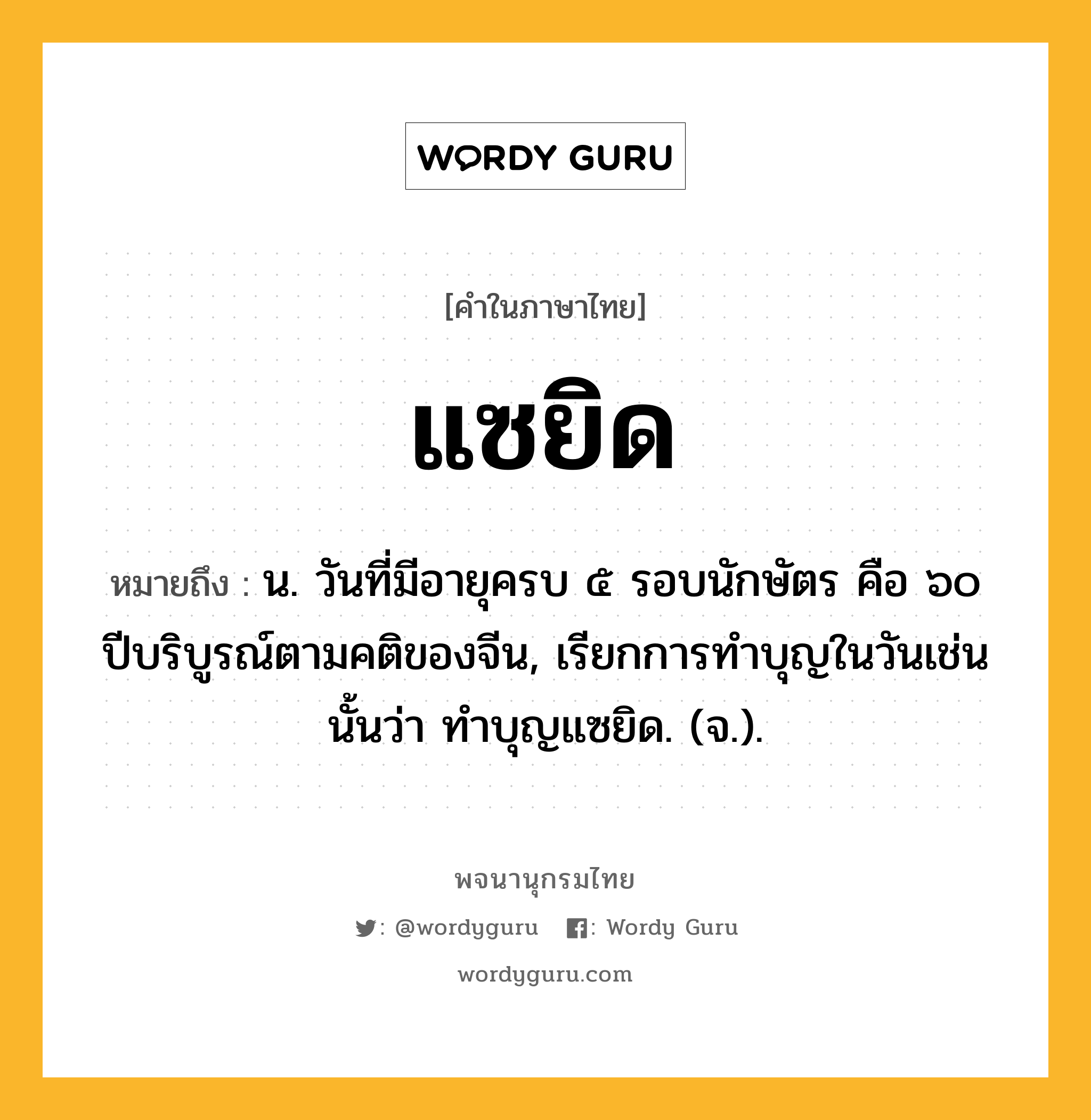 แซยิด หมายถึงอะไร?, คำในภาษาไทย แซยิด หมายถึง น. วันที่มีอายุครบ ๕ รอบนักษัตร คือ ๖๐ ปีบริบูรณ์ตามคติของจีน, เรียกการทําบุญในวันเช่นนั้นว่า ทําบุญแซยิด. (จ.).