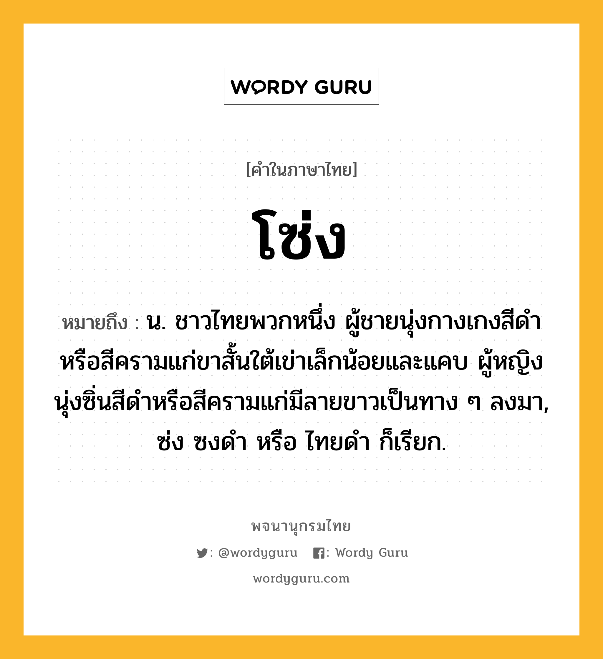 โซ่ง หมายถึงอะไร?, คำในภาษาไทย โซ่ง หมายถึง น. ชาวไทยพวกหนึ่ง ผู้ชายนุ่งกางเกงสีดําหรือสีครามแก่ขาสั้นใต้เข่าเล็กน้อยและแคบ ผู้หญิงนุ่งซิ่นสีดําหรือสีครามแก่มีลายขาวเป็นทาง ๆ ลงมา, ซ่ง ซงดํา หรือ ไทยดํา ก็เรียก.