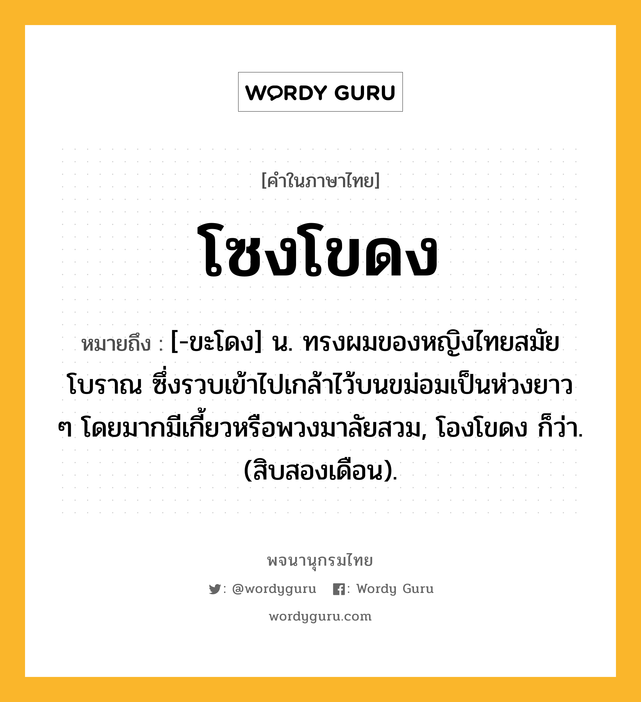 โซงโขดง ความหมาย หมายถึงอะไร?, คำในภาษาไทย โซงโขดง หมายถึง [-ขะโดง] น. ทรงผมของหญิงไทยสมัยโบราณ ซึ่งรวบเข้าไปเกล้าไว้บนขม่อมเป็นห่วงยาว ๆ โดยมากมีเกี้ยวหรือพวงมาลัยสวม, โองโขดง ก็ว่า. (สิบสองเดือน).