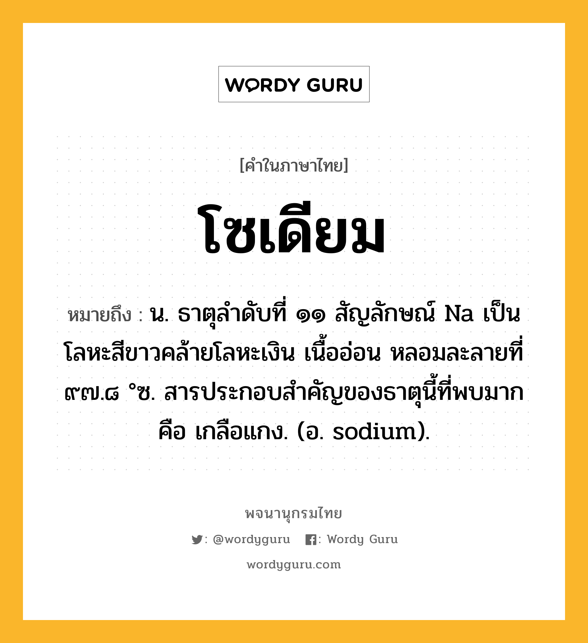 โซเดียม หมายถึงอะไร?, คำในภาษาไทย โซเดียม หมายถึง น. ธาตุลําดับที่ ๑๑ สัญลักษณ์ Na เป็นโลหะสีขาวคล้ายโลหะเงิน เนื้ออ่อน หลอมละลายที่ ๙๗.๘ °ซ. สารประกอบสําคัญของธาตุนี้ที่พบมาก คือ เกลือแกง. (อ. sodium).