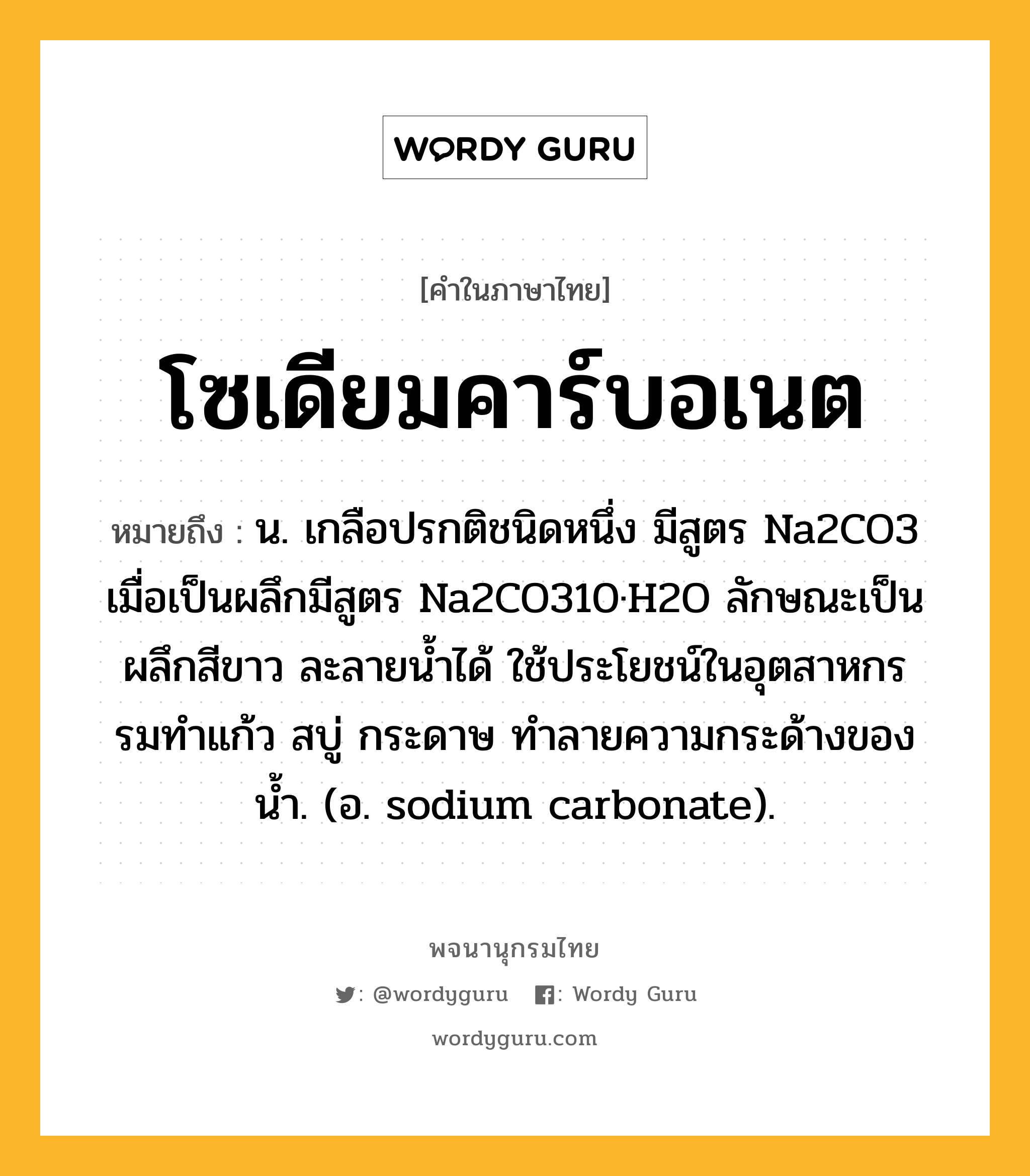 โซเดียมคาร์บอเนต หมายถึงอะไร?, คำในภาษาไทย โซเดียมคาร์บอเนต หมายถึง น. เกลือปรกติชนิดหนึ่ง มีสูตร Na2CO3 เมื่อเป็นผลึกมีสูตร Na2CO310·H2O ลักษณะเป็นผลึกสีขาว ละลายนํ้าได้ ใช้ประโยชน์ในอุตสาหกรรมทําแก้ว สบู่ กระดาษ ทําลายความกระด้างของนํ้า. (อ. sodium carbonate).