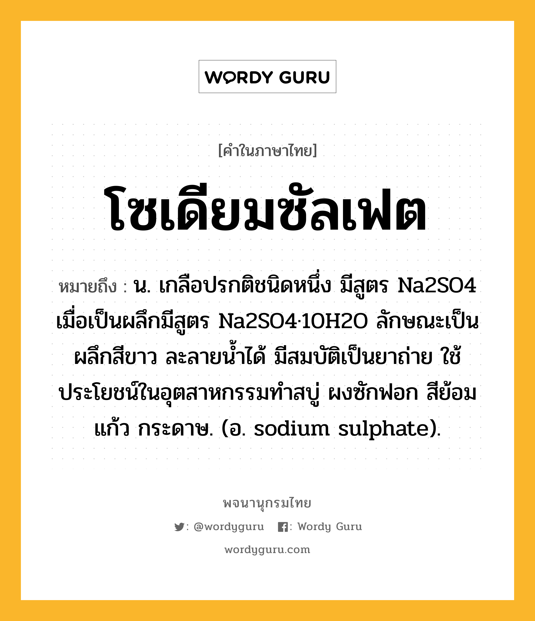 โซเดียมซัลเฟต หมายถึงอะไร?, คำในภาษาไทย โซเดียมซัลเฟต หมายถึง น. เกลือปรกติชนิดหนึ่ง มีสูตร Na2SO4 เมื่อเป็นผลึกมีสูตร Na2SO4·10H2O ลักษณะเป็นผลึกสีขาว ละลายนํ้าได้ มีสมบัติเป็นยาถ่าย ใช้ประโยชน์ในอุตสาหกรรมทําสบู่ ผงซักฟอก สีย้อม แก้ว กระดาษ. (อ. sodium sulphate).