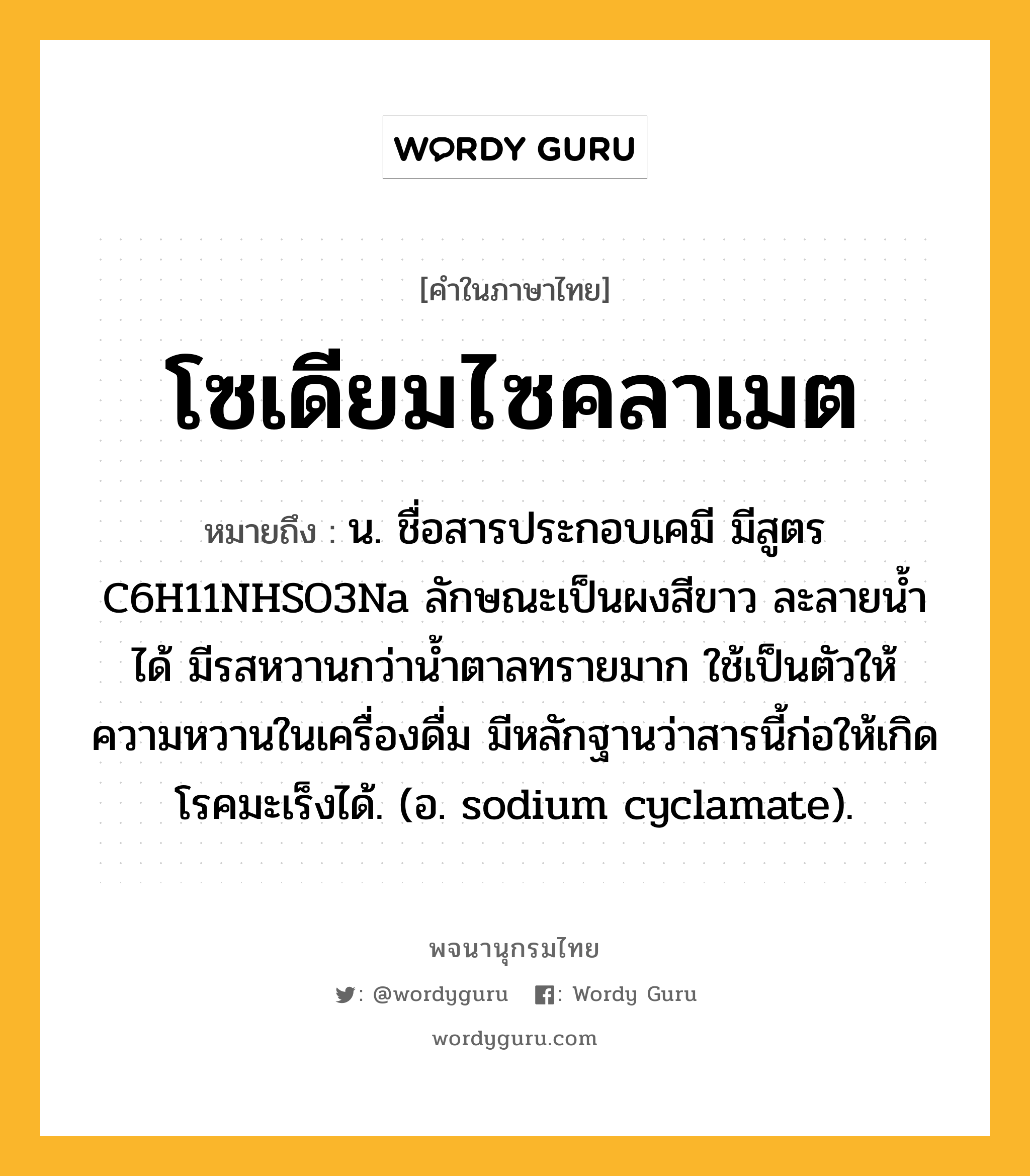 โซเดียมไซคลาเมต หมายถึงอะไร?, คำในภาษาไทย โซเดียมไซคลาเมต หมายถึง น. ชื่อสารประกอบเคมี มีสูตร C6H11NHSO3Na ลักษณะเป็นผงสีขาว ละลายนํ้าได้ มีรสหวานกว่านํ้าตาลทรายมาก ใช้เป็นตัวให้ความหวานในเครื่องดื่ม มีหลักฐานว่าสารนี้ก่อให้เกิดโรคมะเร็งได้. (อ. sodium cyclamate).