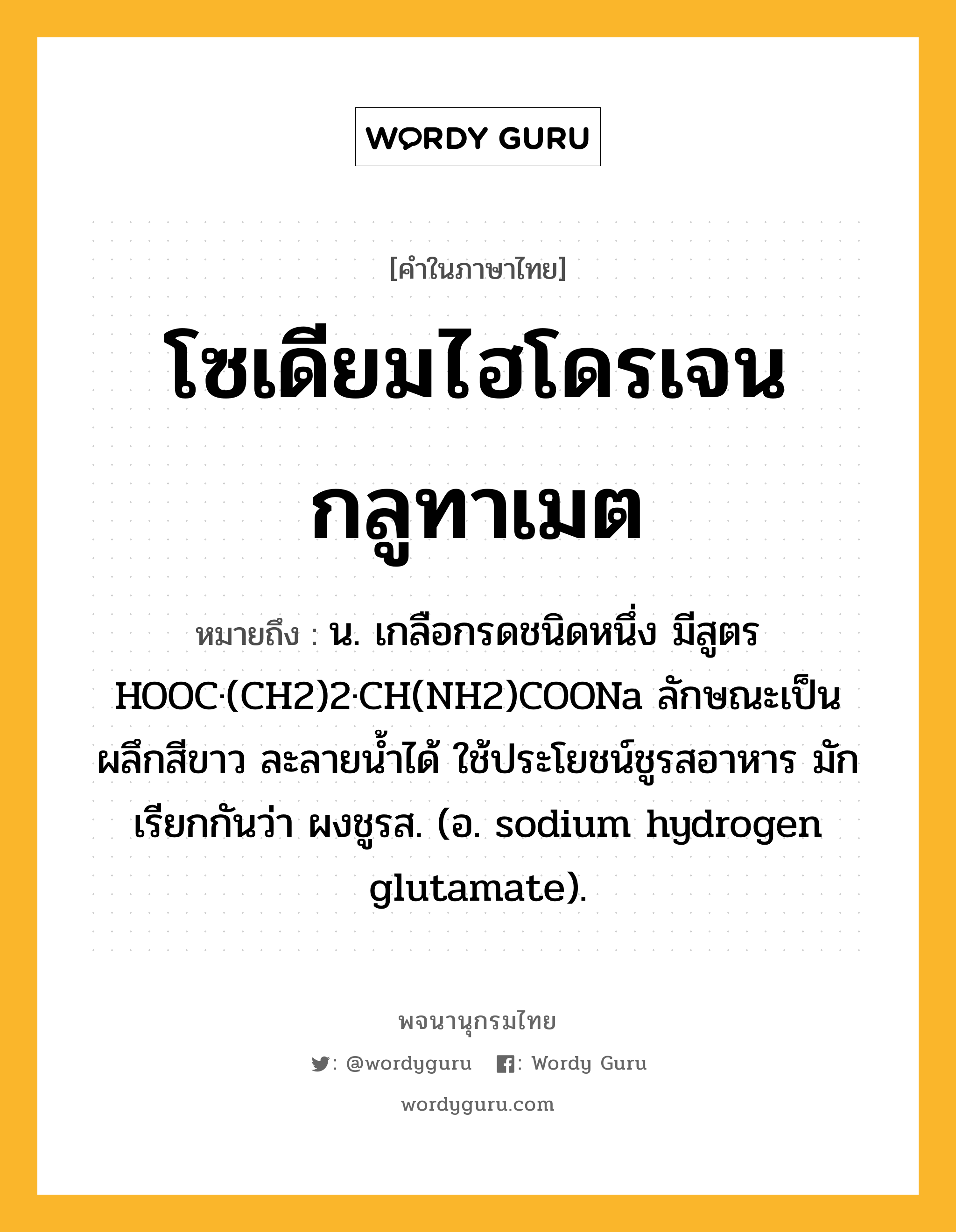 โซเดียมไฮโดรเจนกลูทาเมต หมายถึงอะไร?, คำในภาษาไทย โซเดียมไฮโดรเจนกลูทาเมต หมายถึง น. เกลือกรดชนิดหนึ่ง มีสูตร HOOC·(CH2)2·CH(NH2)COONa ลักษณะเป็นผลึกสีขาว ละลายนํ้าได้ ใช้ประโยชน์ชูรสอาหาร มักเรียกกันว่า ผงชูรส. (อ. sodium hydrogen glutamate).