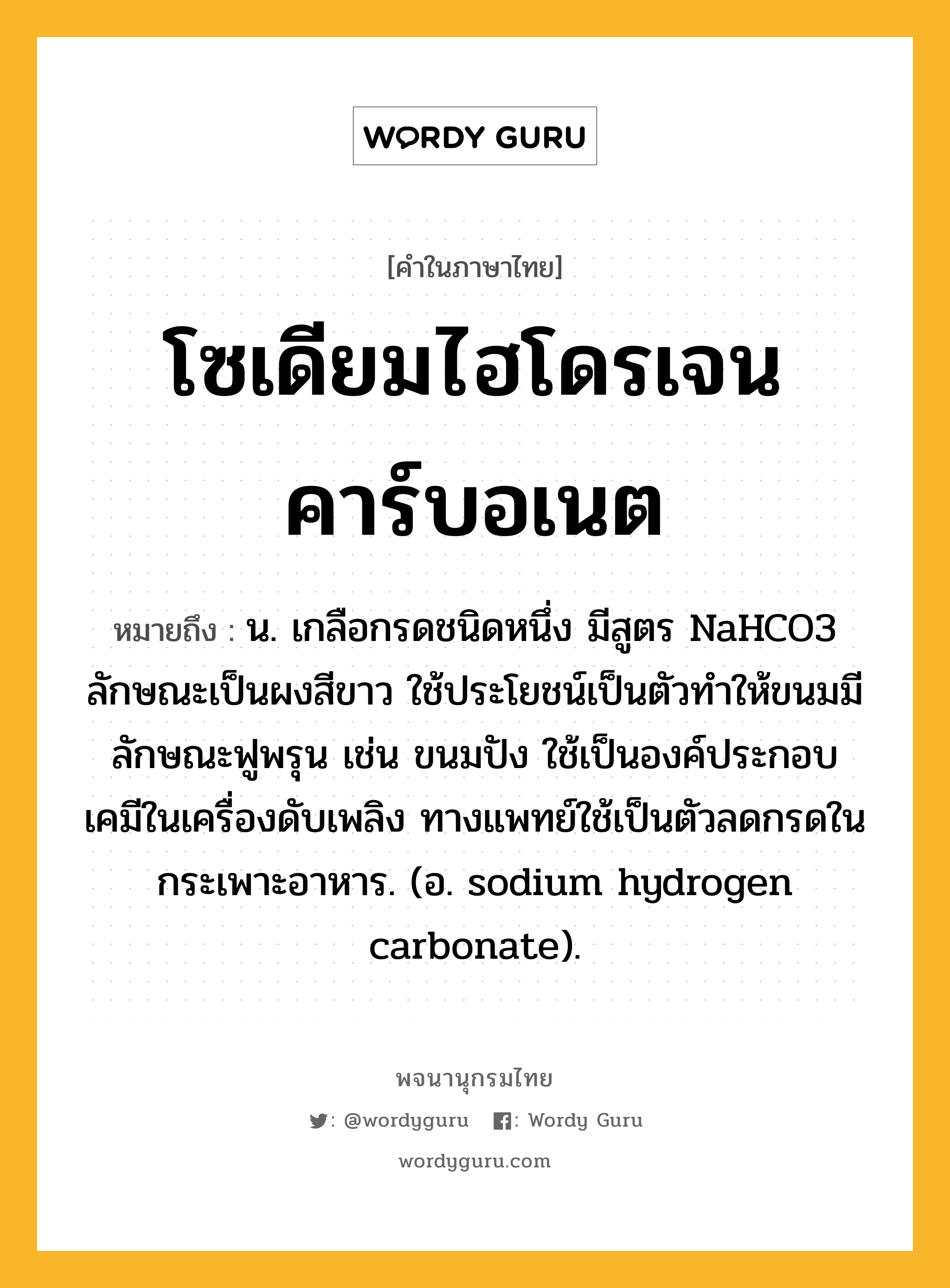 โซเดียมไฮโดรเจนคาร์บอเนต หมายถึงอะไร?, คำในภาษาไทย โซเดียมไฮโดรเจนคาร์บอเนต หมายถึง น. เกลือกรดชนิดหนึ่ง มีสูตร NaHCO3 ลักษณะเป็นผงสีขาว ใช้ประโยชน์เป็นตัวทําให้ขนมมีลักษณะฟูพรุน เช่น ขนมปัง ใช้เป็นองค์ประกอบเคมีในเครื่องดับเพลิง ทางแพทย์ใช้เป็นตัวลดกรดในกระเพาะอาหาร. (อ. sodium hydrogen carbonate).