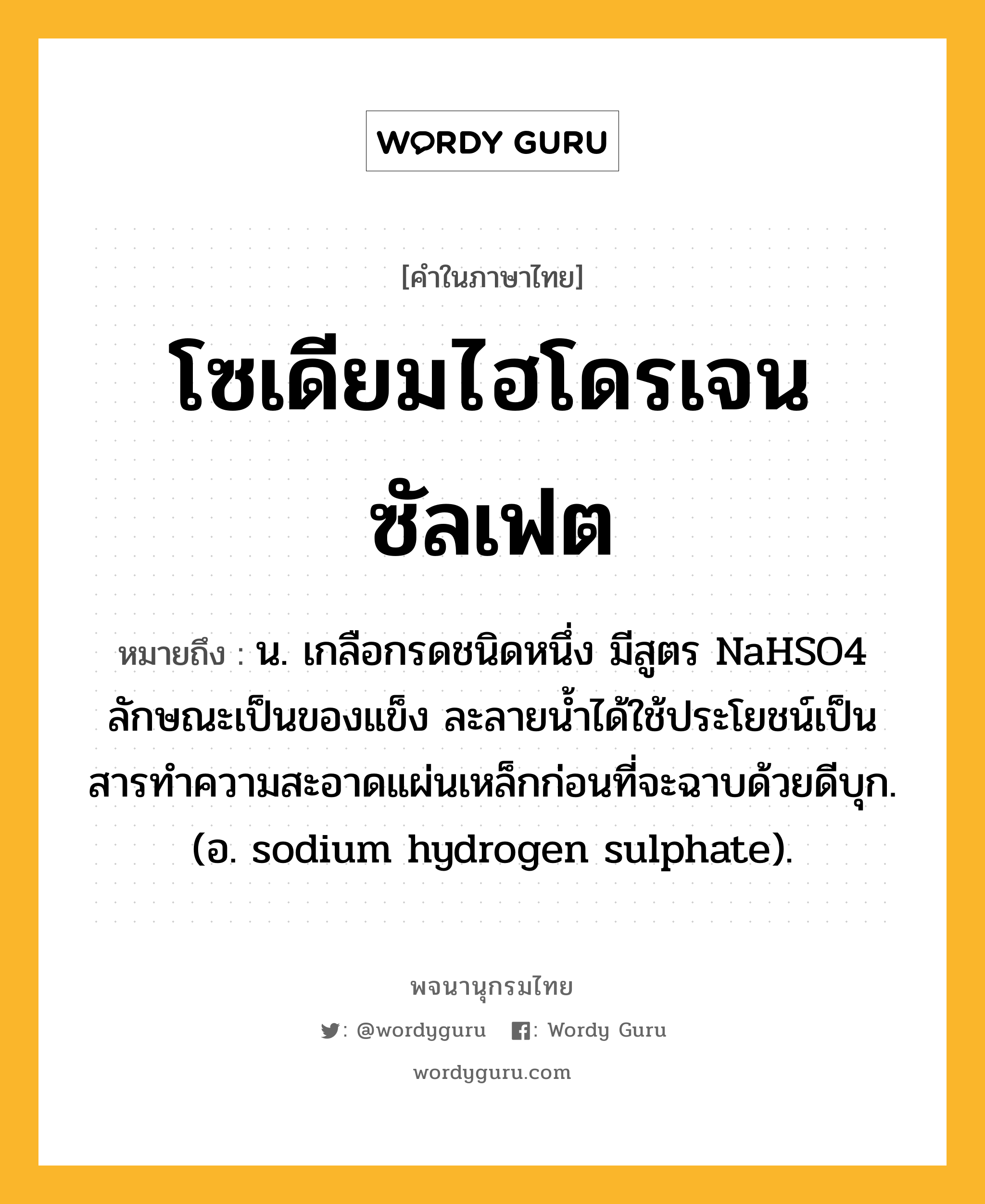 โซเดียมไฮโดรเจนซัลเฟต หมายถึงอะไร?, คำในภาษาไทย โซเดียมไฮโดรเจนซัลเฟต หมายถึง น. เกลือกรดชนิดหนึ่ง มีสูตร NaHSO4 ลักษณะเป็นของแข็ง ละลายนํ้าได้ใช้ประโยชน์เป็นสารทําความสะอาดแผ่นเหล็กก่อนที่จะฉาบด้วยดีบุก. (อ. sodium hydrogen sulphate).