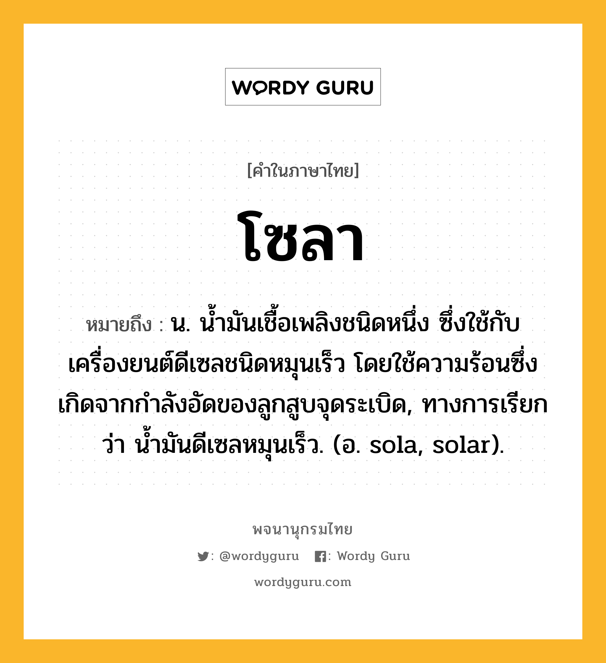 โซลา ความหมาย หมายถึงอะไร?, คำในภาษาไทย โซลา หมายถึง น. นํ้ามันเชื้อเพลิงชนิดหนึ่ง ซึ่งใช้กับเครื่องยนต์ดีเซลชนิดหมุนเร็ว โดยใช้ความร้อนซึ่งเกิดจากกําลังอัดของลูกสูบจุดระเบิด, ทางการเรียกว่า นํ้ามันดีเซลหมุนเร็ว. (อ. sola, solar).