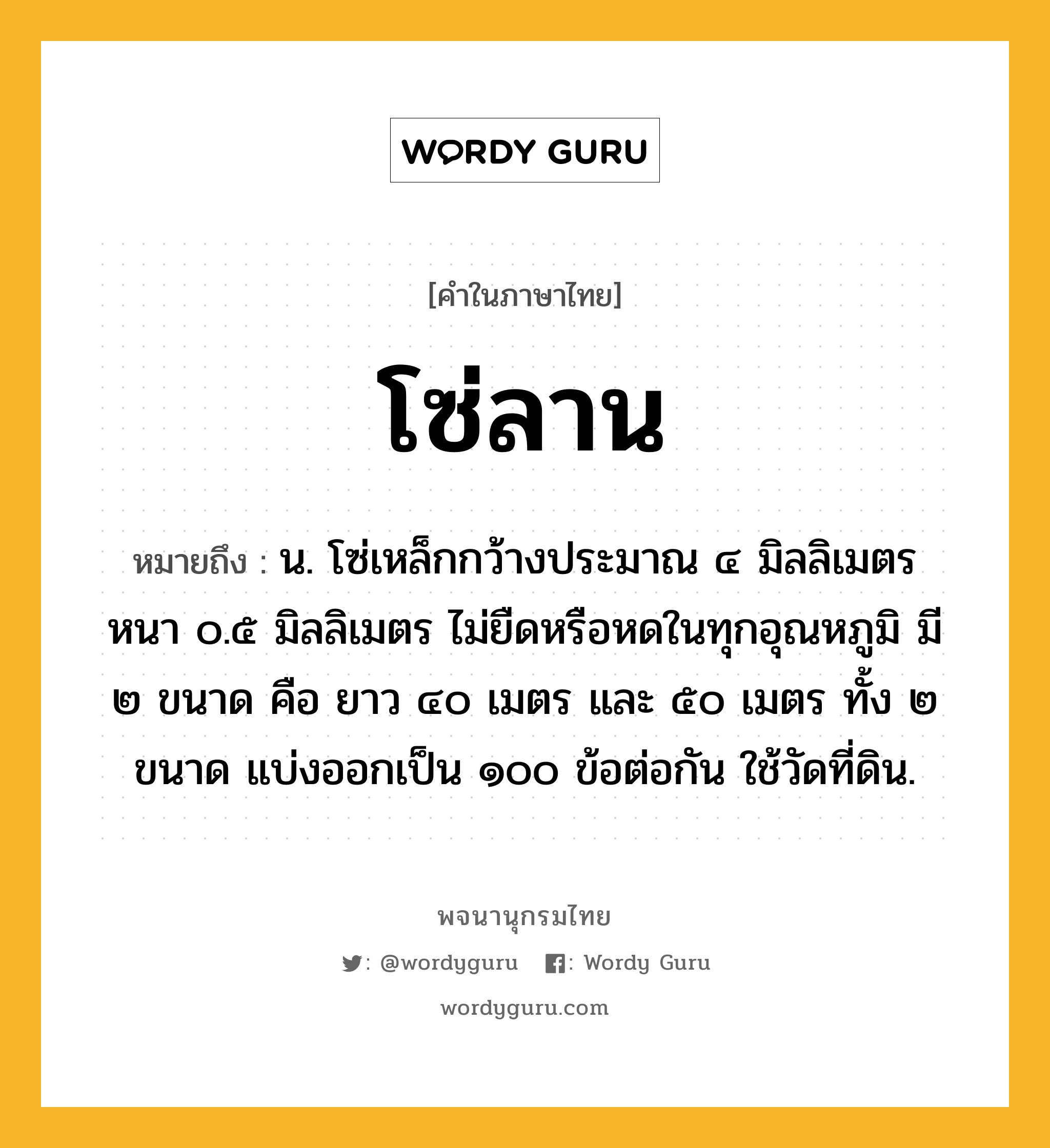 โซ่ลาน หมายถึงอะไร?, คำในภาษาไทย โซ่ลาน หมายถึง น. โซ่เหล็กกว้างประมาณ ๔ มิลลิเมตร หนา ๐.๕ มิลลิเมตร ไม่ยืดหรือหดในทุกอุณหภูมิ มี ๒ ขนาด คือ ยาว ๔๐ เมตร และ ๕๐ เมตร ทั้ง ๒ ขนาด แบ่งออกเป็น ๑๐๐ ข้อต่อกัน ใช้วัดที่ดิน.