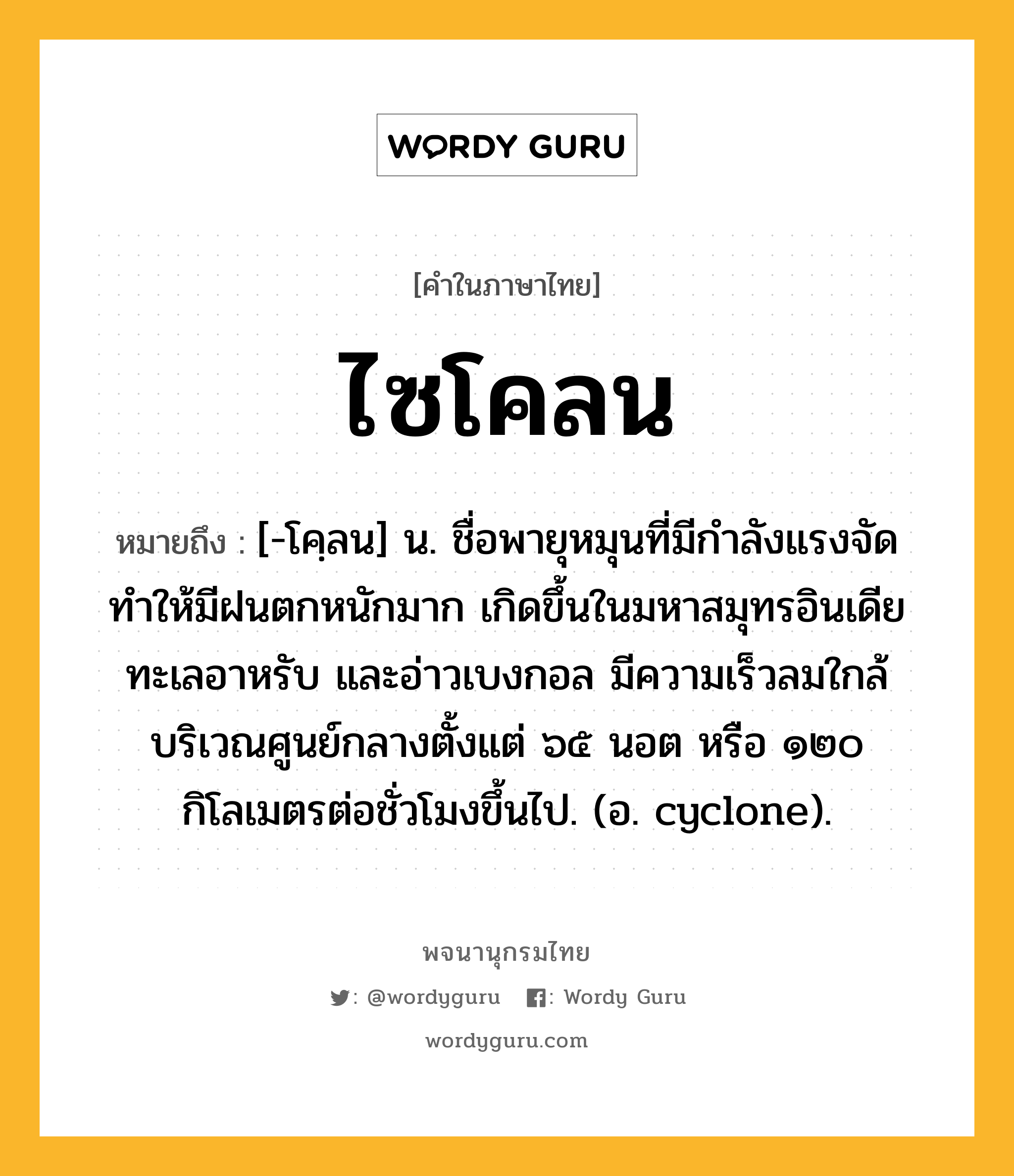 ไซโคลน หมายถึงอะไร?, คำในภาษาไทย ไซโคลน หมายถึง [-โคฺลน] น. ชื่อพายุหมุนที่มีกําลังแรงจัด ทําให้มีฝนตกหนักมาก เกิดขึ้นในมหาสมุทรอินเดีย ทะเลอาหรับ และอ่าวเบงกอล มีความเร็วลมใกล้บริเวณศูนย์กลางตั้งแต่ ๖๕ นอต หรือ ๑๒๐ กิโลเมตรต่อชั่วโมงขึ้นไป. (อ. cyclone).