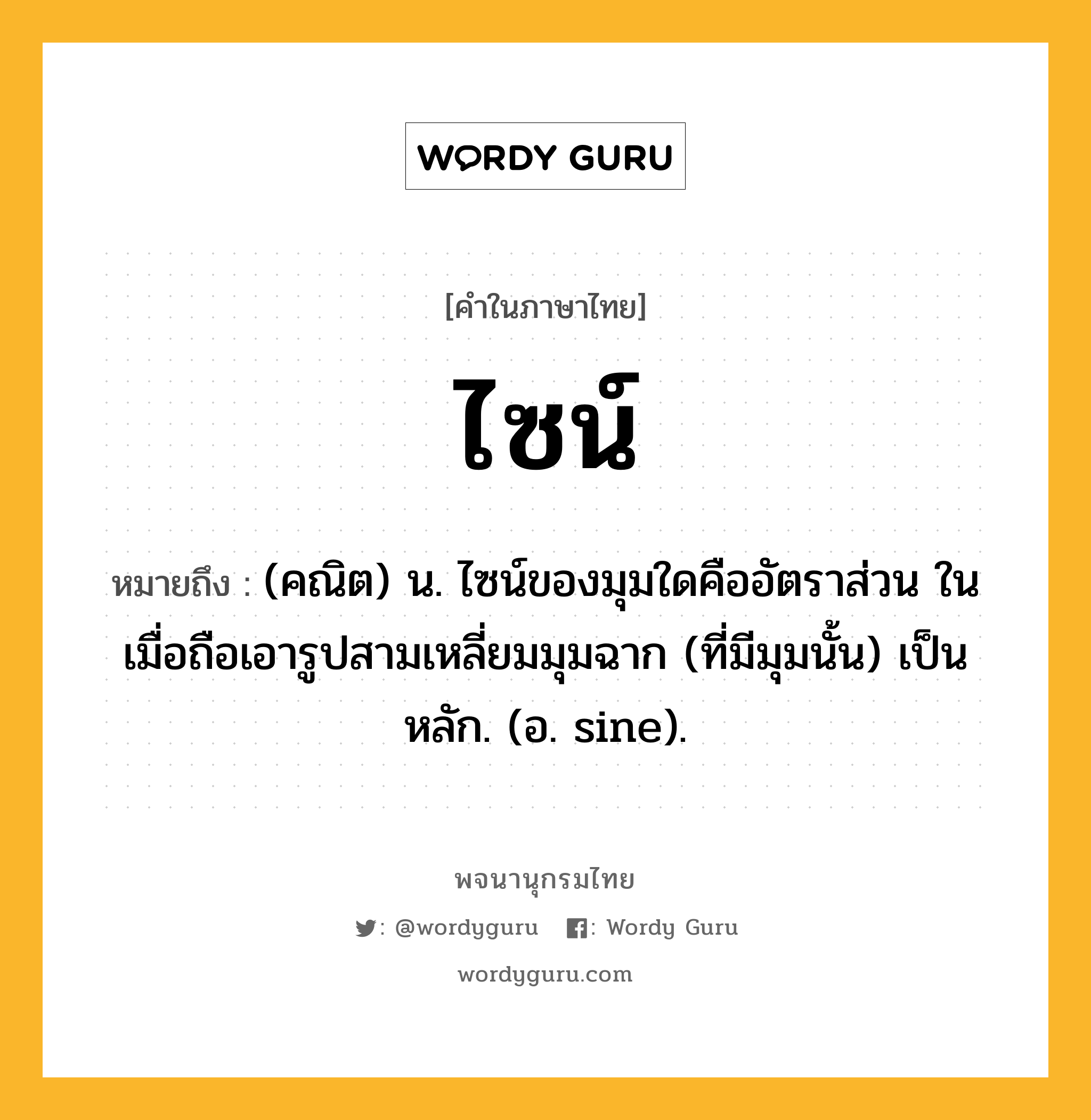 ไซน์ หมายถึงอะไร?, คำในภาษาไทย ไซน์ หมายถึง (คณิต) น. ไซน์ของมุมใดคืออัตราส่วน ในเมื่อถือเอารูปสามเหลี่ยมมุมฉาก (ที่มีมุมนั้น) เป็นหลัก. (อ. sine).