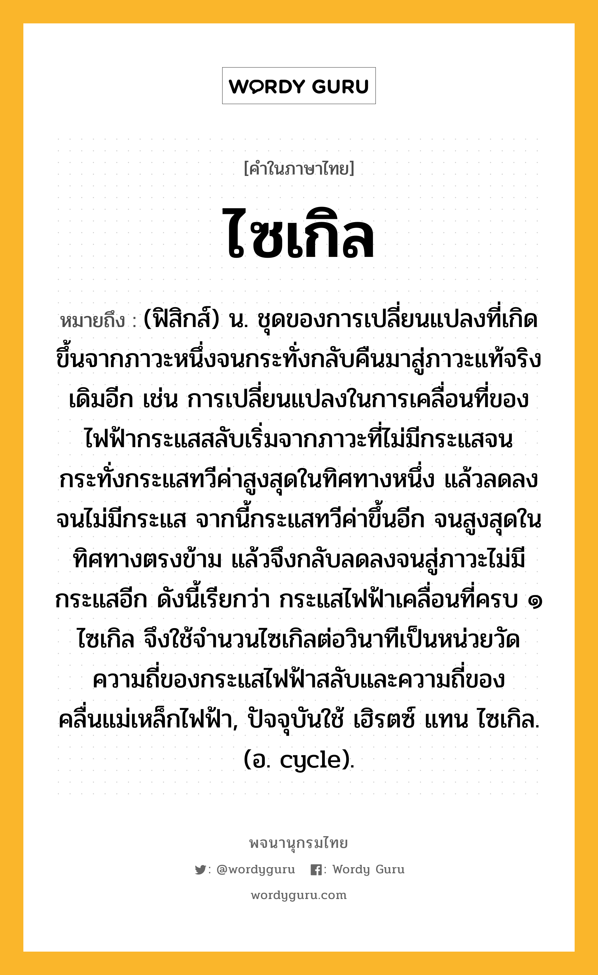 ไซเกิล หมายถึงอะไร?, คำในภาษาไทย ไซเกิล หมายถึง (ฟิสิกส์) น. ชุดของการเปลี่ยนแปลงที่เกิดขึ้นจากภาวะหนึ่งจนกระทั่งกลับคืนมาสู่ภาวะแท้จริงเดิมอีก เช่น การเปลี่ยนแปลงในการเคลื่อนที่ของไฟฟ้ากระแสสลับเริ่มจากภาวะที่ไม่มีกระแสจนกระทั่งกระแสทวีค่าสูงสุดในทิศทางหนึ่ง แล้วลดลงจนไม่มีกระแส จากนี้กระแสทวีค่าขึ้นอีก จนสูงสุดในทิศทางตรงข้าม แล้วจึงกลับลดลงจนสู่ภาวะไม่มีกระแสอีก ดังนี้เรียกว่า กระแสไฟฟ้าเคลื่อนที่ครบ ๑ ไซเกิล จึงใช้จํานวนไซเกิลต่อวินาทีเป็นหน่วยวัดความถี่ของกระแสไฟฟ้าสลับและความถี่ของคลื่นแม่เหล็กไฟฟ้า, ปัจจุบันใช้ เฮิรตซ์ แทน ไซเกิล. (อ. cycle).