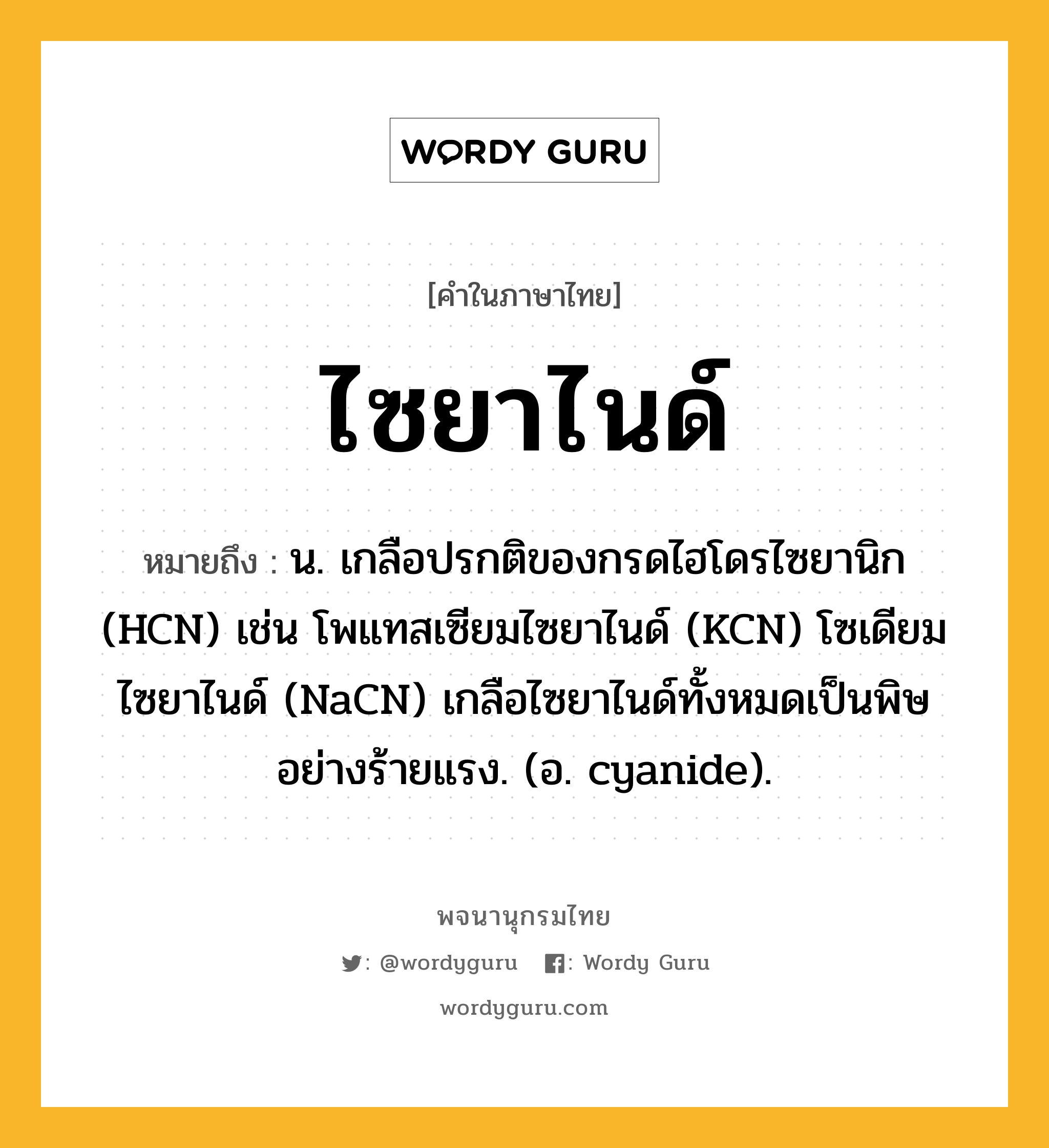 ไซยาไนด์ หมายถึงอะไร?, คำในภาษาไทย ไซยาไนด์ หมายถึง น. เกลือปรกติของกรดไฮโดรไซยานิก (HCN) เช่น โพแทสเซียมไซยาไนด์ (KCN) โซเดียมไซยาไนด์ (NaCN) เกลือไซยาไนด์ทั้งหมดเป็นพิษอย่างร้ายแรง. (อ. cyanide).