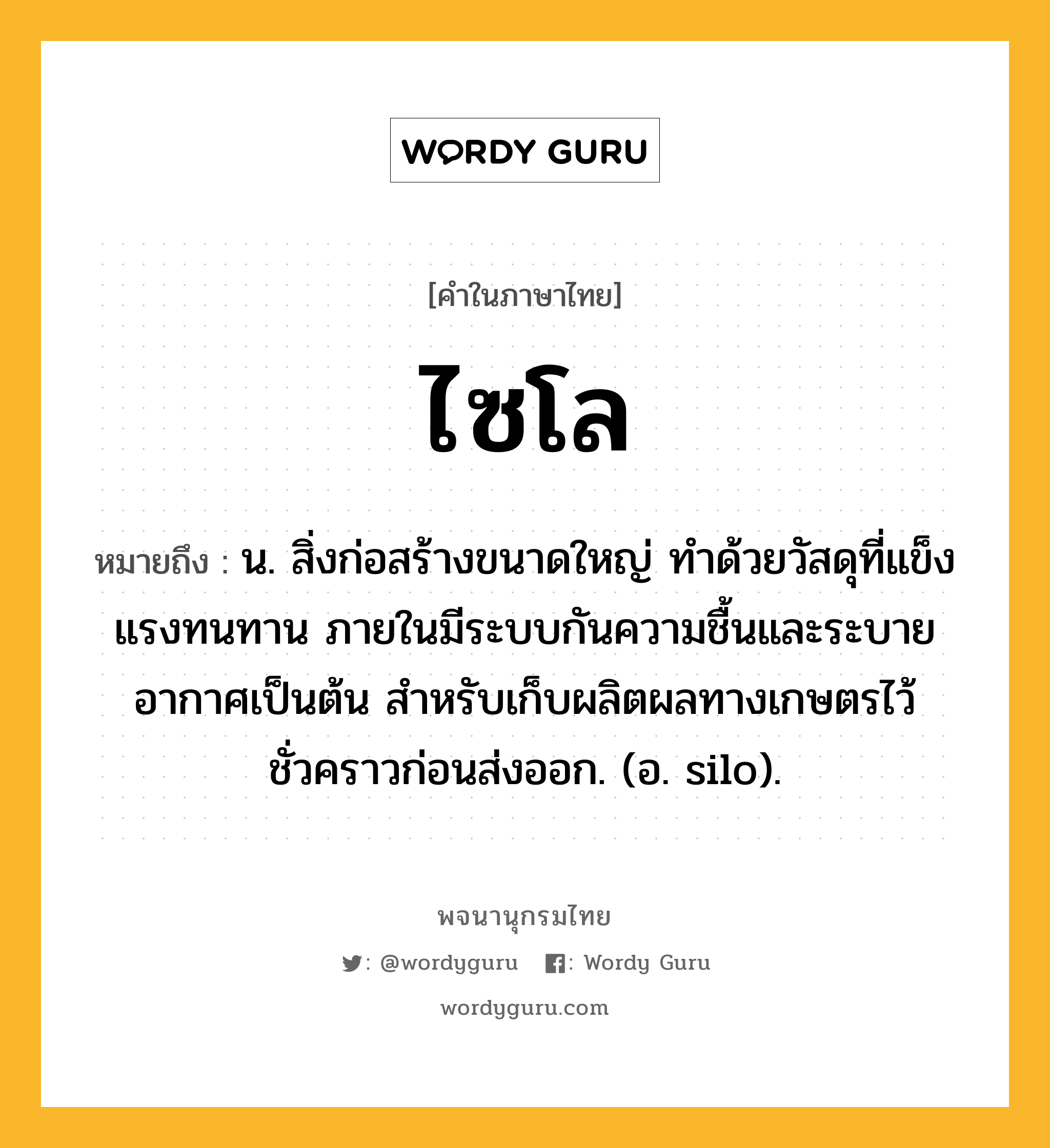 ไซโล หมายถึงอะไร?, คำในภาษาไทย ไซโล หมายถึง น. สิ่งก่อสร้างขนาดใหญ่ ทําด้วยวัสดุที่แข็งแรงทนทาน ภายในมีระบบกันความชื้นและระบายอากาศเป็นต้น สําหรับเก็บผลิตผลทางเกษตรไว้ชั่วคราวก่อนส่งออก. (อ. silo).