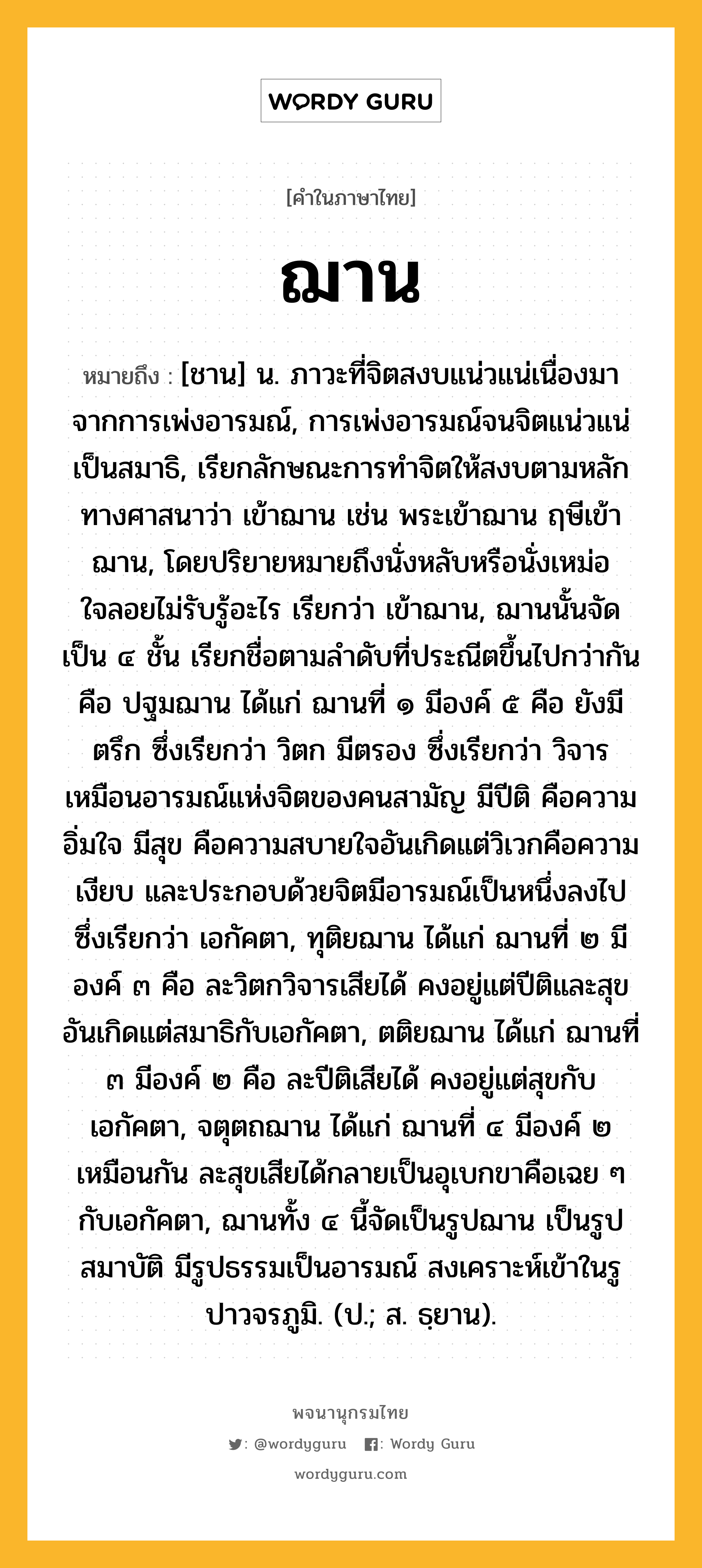 ฌาน หมายถึงอะไร?, คำในภาษาไทย ฌาน หมายถึง [ชาน] น. ภาวะที่จิตสงบแน่วแน่เนื่องมาจากการเพ่งอารมณ์, การเพ่งอารมณ์จนจิตแน่วแน่เป็นสมาธิ, เรียกลักษณะการทําจิตให้สงบตามหลักทางศาสนาว่า เข้าฌาน เช่น พระเข้าฌาน ฤษีเข้าฌาน, โดยปริยายหมายถึงนั่งหลับหรือนั่งเหม่อใจลอยไม่รับรู้อะไร เรียกว่า เข้าฌาน, ฌานนั้นจัดเป็น ๔ ชั้น เรียกชื่อตามลําดับที่ประณีตขึ้นไปกว่ากัน คือ ปฐมฌาน ได้แก่ ฌานที่ ๑ มีองค์ ๕ คือ ยังมีตรึก ซึ่งเรียกว่า วิตก มีตรอง ซึ่งเรียกว่า วิจาร เหมือนอารมณ์แห่งจิตของคนสามัญ มีปีติ คือความอิ่มใจ มีสุข คือความสบายใจอันเกิดแต่วิเวกคือความเงียบ และประกอบด้วยจิตมีอารมณ์เป็นหนึ่งลงไปซึ่งเรียกว่า เอกัคตา, ทุติยฌาน ได้แก่ ฌานที่ ๒ มีองค์ ๓ คือ ละวิตกวิจารเสียได้ คงอยู่แต่ปีติและสุขอันเกิดแต่สมาธิกับเอกัคตา, ตติยฌาน ได้แก่ ฌานที่ ๓ มีองค์ ๒ คือ ละปีติเสียได้ คงอยู่แต่สุขกับเอกัคตา, จตุตถฌาน ได้แก่ ฌานที่ ๔ มีองค์ ๒ เหมือนกัน ละสุขเสียได้กลายเป็นอุเบกขาคือเฉย ๆ กับเอกัคตา, ฌานทั้ง ๔ นี้จัดเป็นรูปฌาน เป็นรูปสมาบัติ มีรูปธรรมเป็นอารมณ์ สงเคราะห์เข้าในรูปาวจรภูมิ. (ป.; ส. ธฺยาน).