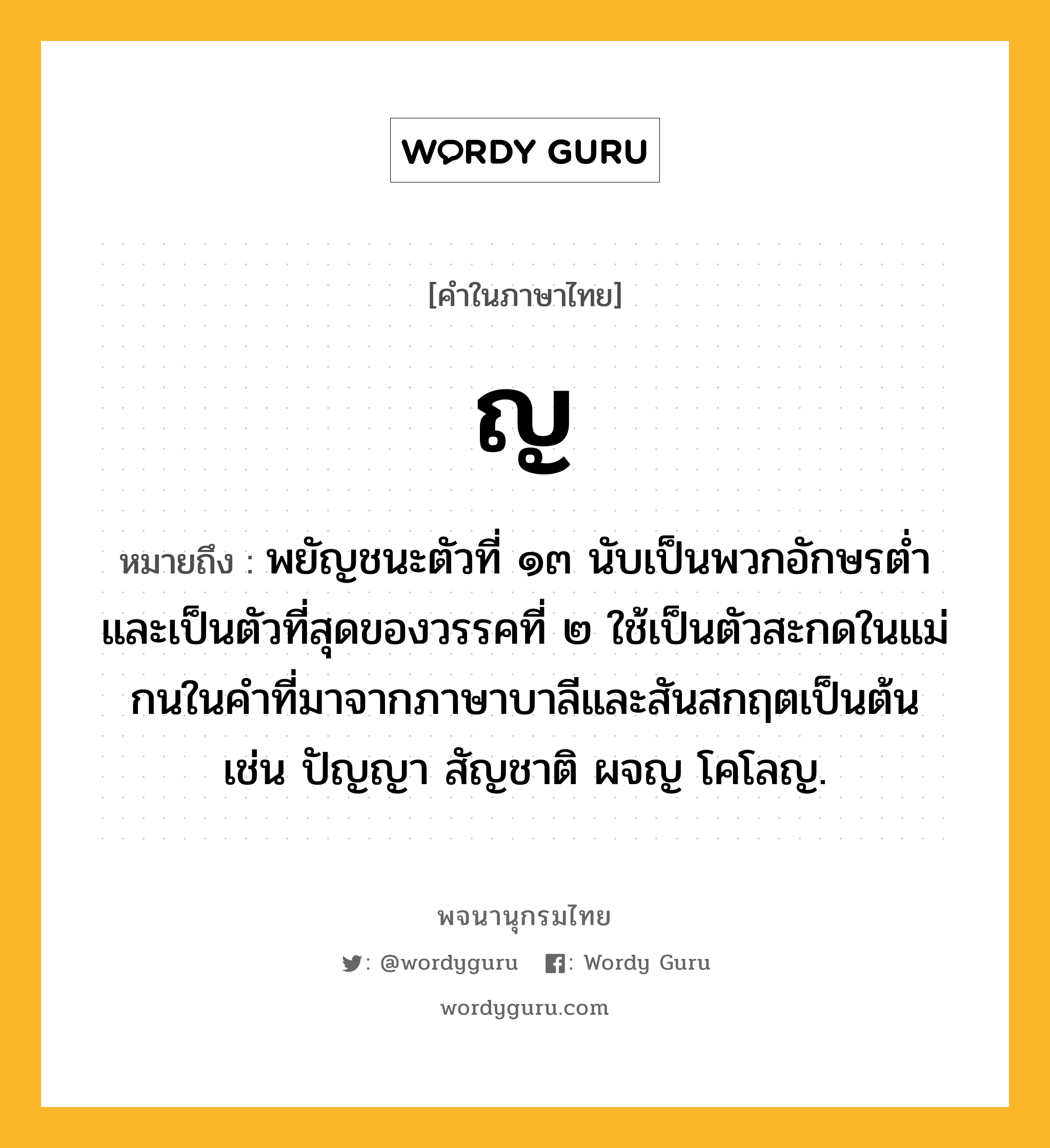 ญ หมายถึงอะไร?, คำในภาษาไทย ญ หมายถึง พยัญชนะตัวที่ ๑๓ นับเป็นพวกอักษรตํ่า และเป็นตัวที่สุดของวรรคที่ ๒ ใช้เป็นตัวสะกดในแม่กนในคําที่มาจากภาษาบาลีและสันสกฤตเป็นต้น เช่น ปัญญา สัญชาติ ผจญ โคโลญ.