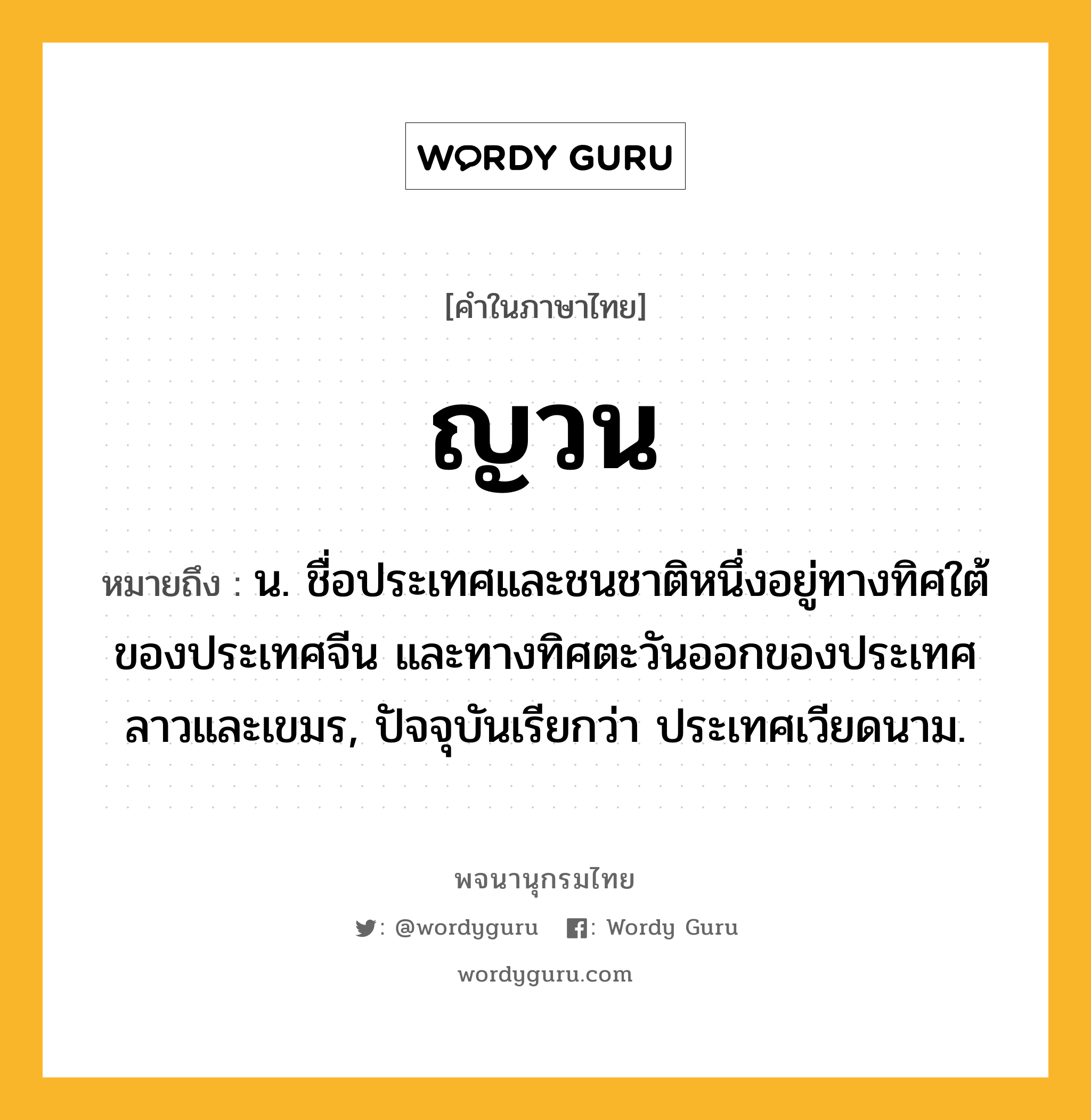 ญวน หมายถึงอะไร?, คำในภาษาไทย ญวน หมายถึง น. ชื่อประเทศและชนชาติหนึ่งอยู่ทางทิศใต้ของประเทศจีน และทางทิศตะวันออกของประเทศลาวและเขมร, ปัจจุบันเรียกว่า ประเทศเวียดนาม.