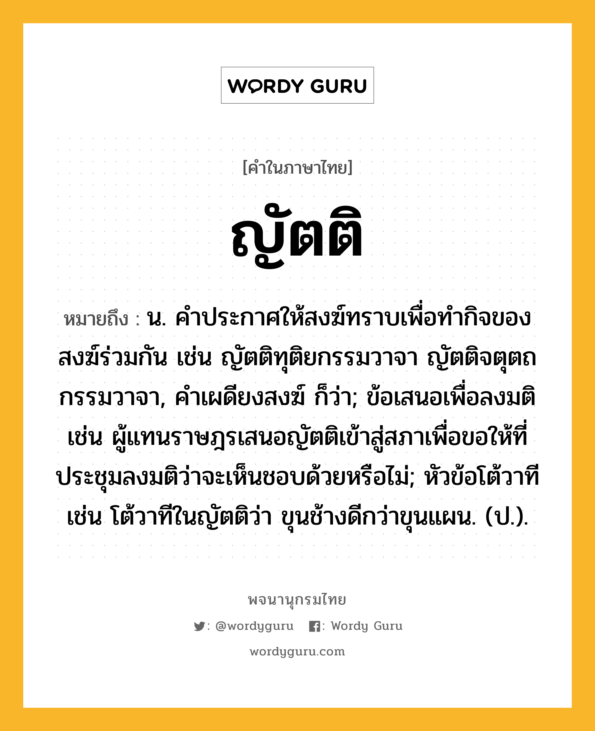 ญัตติ หมายถึงอะไร?, คำในภาษาไทย ญัตติ หมายถึง น. คําประกาศให้สงฆ์ทราบเพื่อทํากิจของสงฆ์ร่วมกัน เช่น ญัตติทุติยกรรมวาจา ญัตติจตุตถกรรมวาจา, คําเผดียงสงฆ์ ก็ว่า; ข้อเสนอเพื่อลงมติ เช่น ผู้แทนราษฎรเสนอญัตติเข้าสู่สภาเพื่อขอให้ที่ประชุมลงมติว่าจะเห็นชอบด้วยหรือไม่; หัวข้อโต้วาที เช่น โต้วาทีในญัตติว่า ขุนช้างดีกว่าขุนแผน. (ป.).