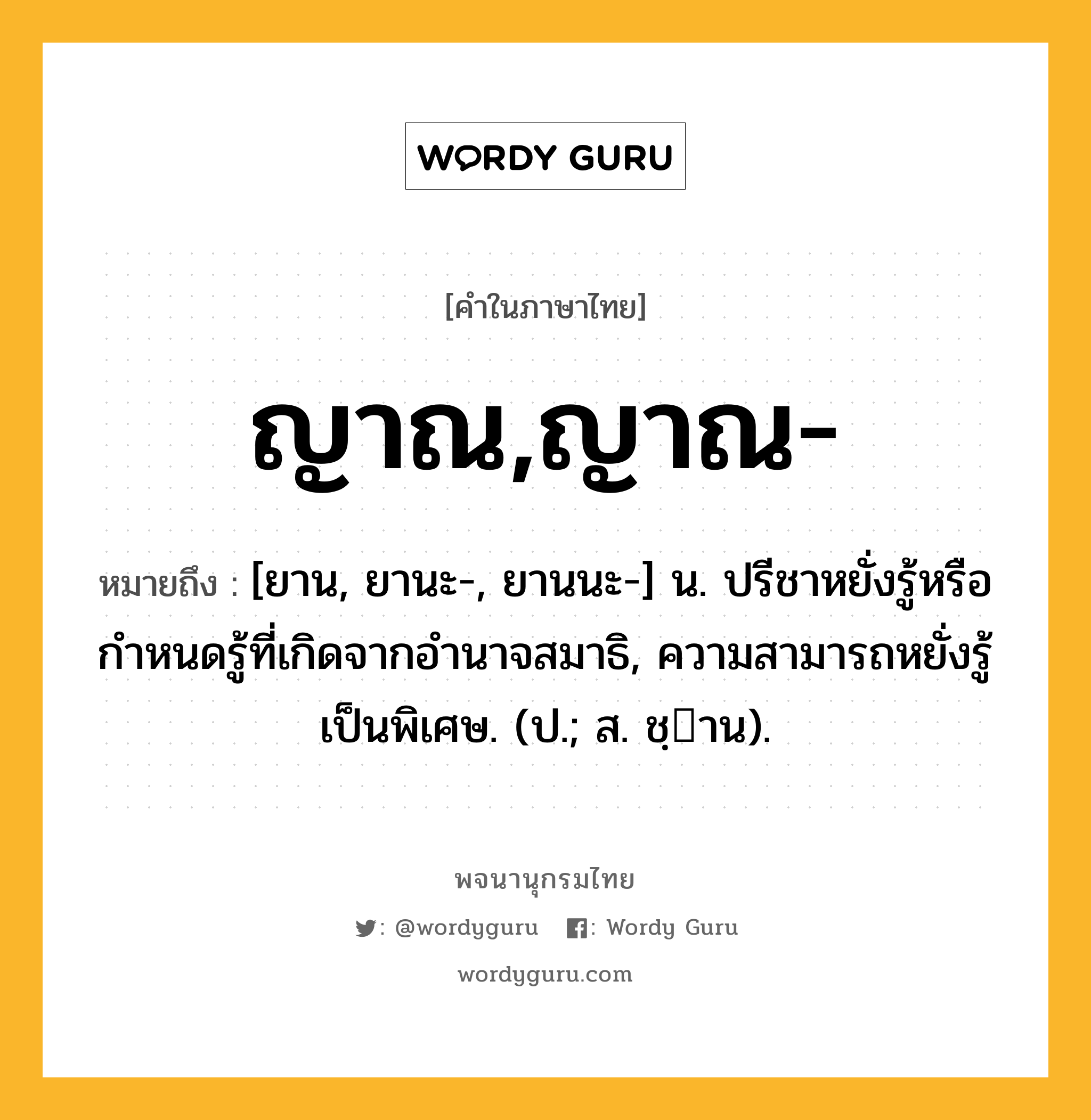 ญาณ,ญาณ- หมายถึงอะไร?, คำในภาษาไทย ญาณ,ญาณ- หมายถึง [ยาน, ยานะ-, ยานนะ-] น. ปรีชาหยั่งรู้หรือกําหนดรู้ที่เกิดจากอํานาจสมาธิ, ความสามารถหยั่งรู้เป็นพิเศษ. (ป.; ส. ชฺาน).