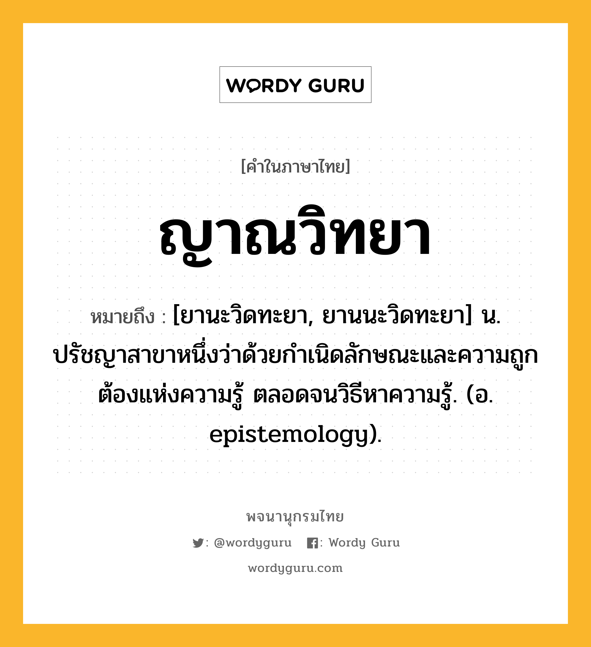 ญาณวิทยา หมายถึงอะไร?, คำในภาษาไทย ญาณวิทยา หมายถึง [ยานะวิดทะยา, ยานนะวิดทะยา] น. ปรัชญาสาขาหนึ่งว่าด้วยกําเนิดลักษณะและความถูกต้องแห่งความรู้ ตลอดจนวิธีหาความรู้. (อ. epistemology).