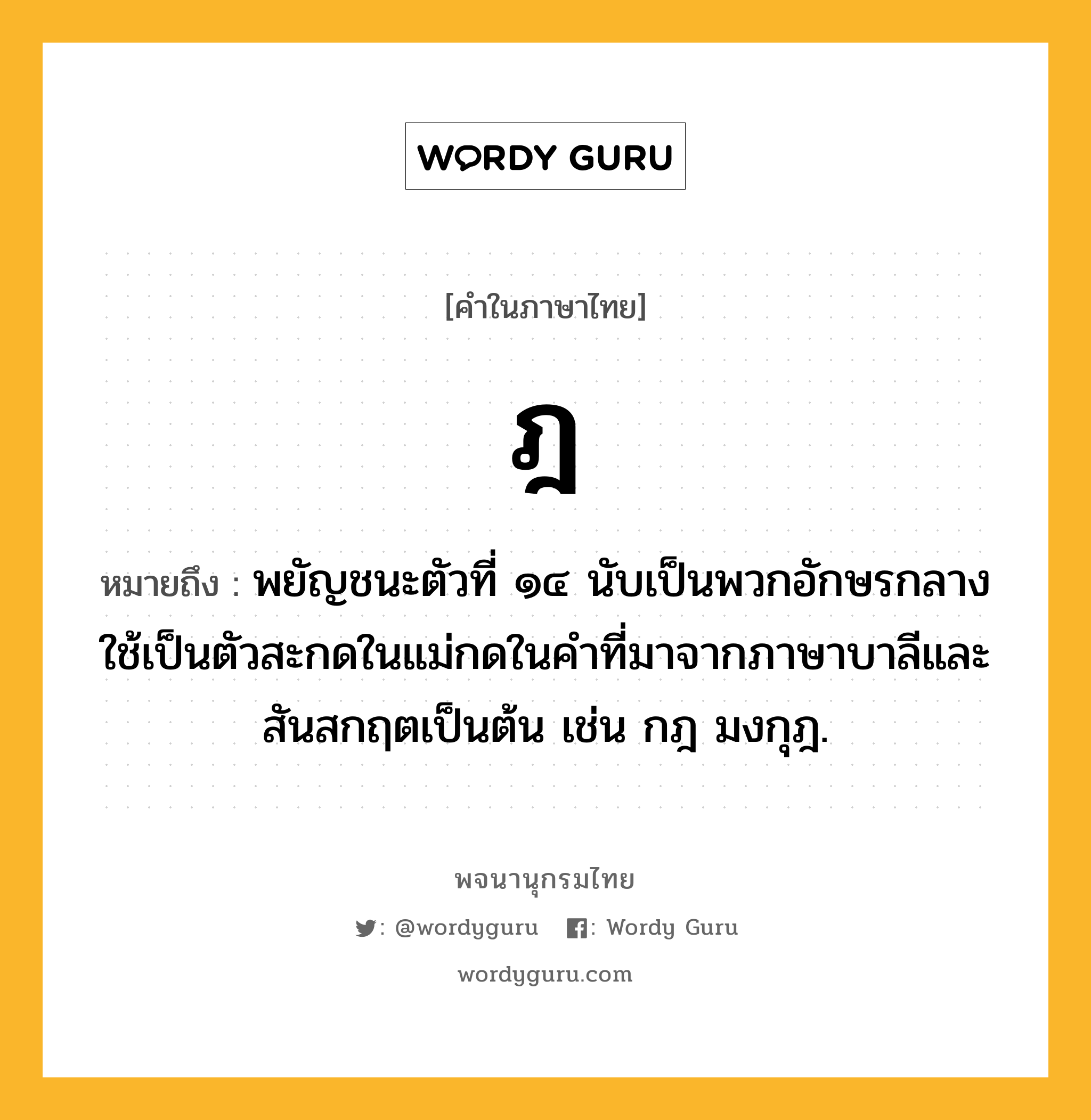 ฎ หมายถึงอะไร?, คำในภาษาไทย ฎ หมายถึง พยัญชนะตัวที่ ๑๔ นับเป็นพวกอักษรกลาง ใช้เป็นตัวสะกดในแม่กดในคําที่มาจากภาษาบาลีและสันสกฤตเป็นต้น เช่น กฎ มงกุฎ.