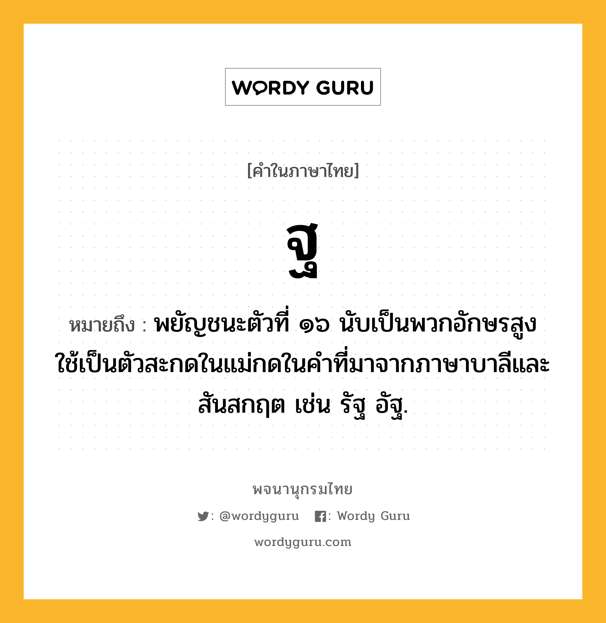 ฐ หมายถึงอะไร?, คำในภาษาไทย ฐ หมายถึง พยัญชนะตัวที่ ๑๖ นับเป็นพวกอักษรสูง ใช้เป็นตัวสะกดในแม่กดในคําที่มาจากภาษาบาลีและสันสกฤต เช่น รัฐ อัฐ.