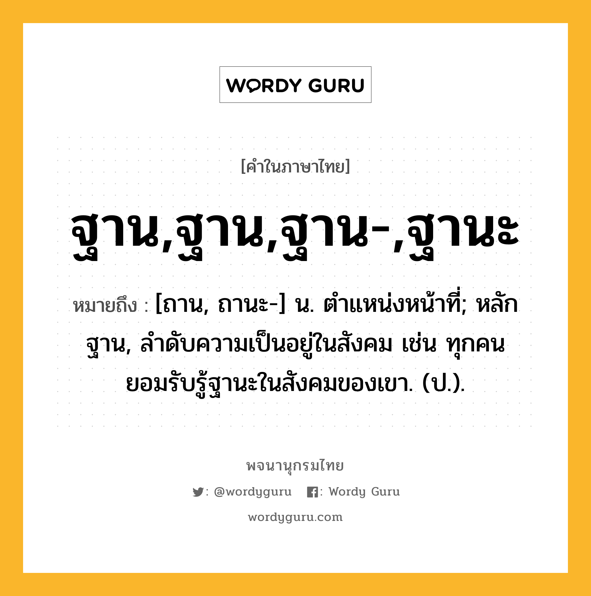 ฐาน,ฐาน,ฐาน-,ฐานะ หมายถึงอะไร?, คำในภาษาไทย ฐาน,ฐาน,ฐาน-,ฐานะ หมายถึง [ถาน, ถานะ-] น. ตําแหน่งหน้าที่; หลักฐาน, ลําดับความเป็นอยู่ในสังคม เช่น ทุกคนยอมรับรู้ฐานะในสังคมของเขา. (ป.).