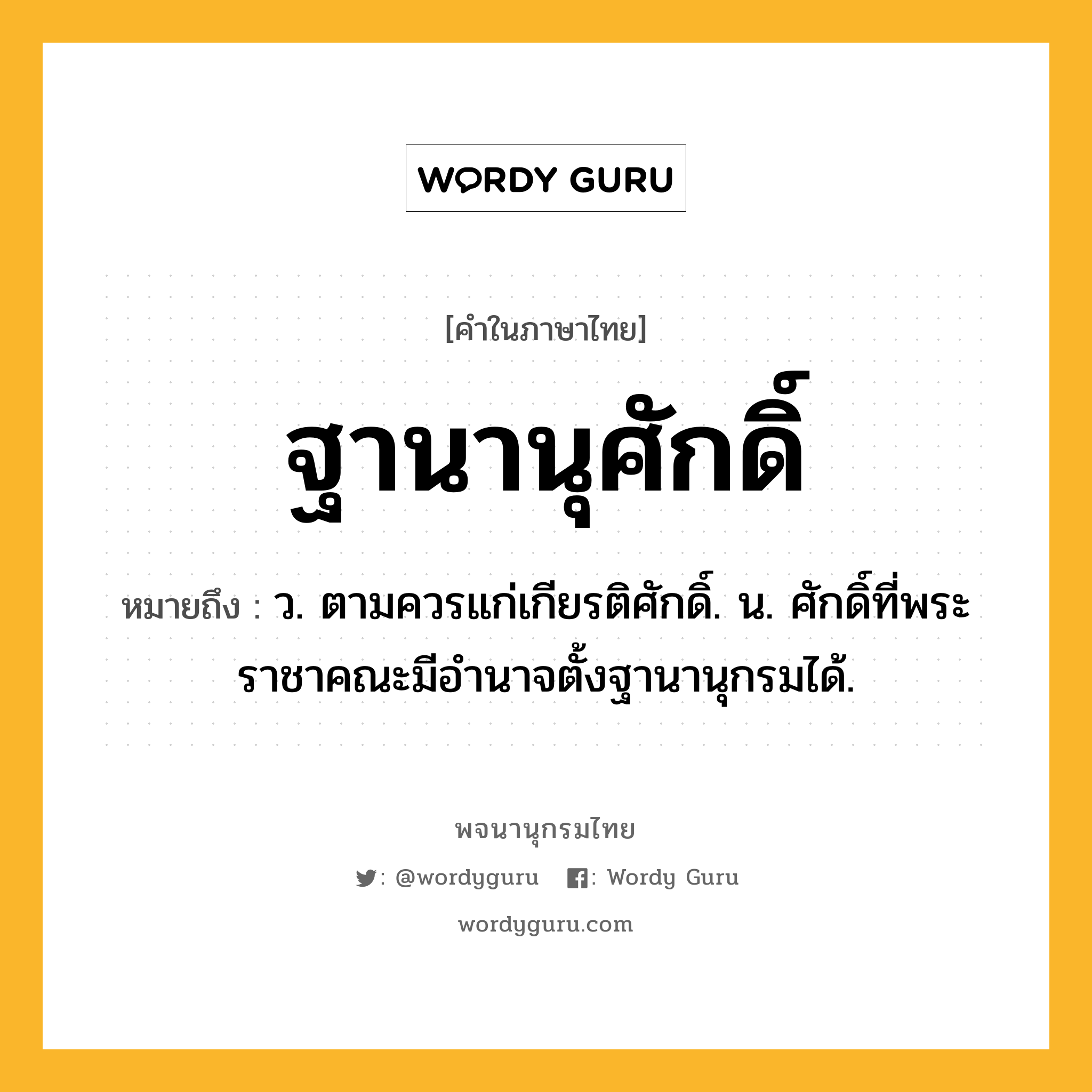 ฐานานุศักดิ์ หมายถึงอะไร?, คำในภาษาไทย ฐานานุศักดิ์ หมายถึง ว. ตามควรแก่เกียรติศักดิ์. น. ศักดิ์ที่พระราชาคณะมีอํานาจตั้งฐานานุกรมได้.