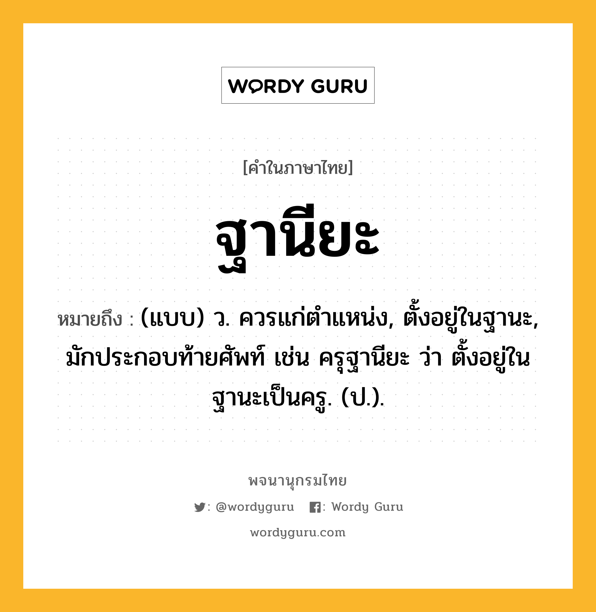 ฐานียะ หมายถึงอะไร?, คำในภาษาไทย ฐานียะ หมายถึง (แบบ) ว. ควรแก่ตําแหน่ง, ตั้งอยู่ในฐานะ, มักประกอบท้ายศัพท์ เช่น ครุฐานียะ ว่า ตั้งอยู่ในฐานะเป็นครู. (ป.).