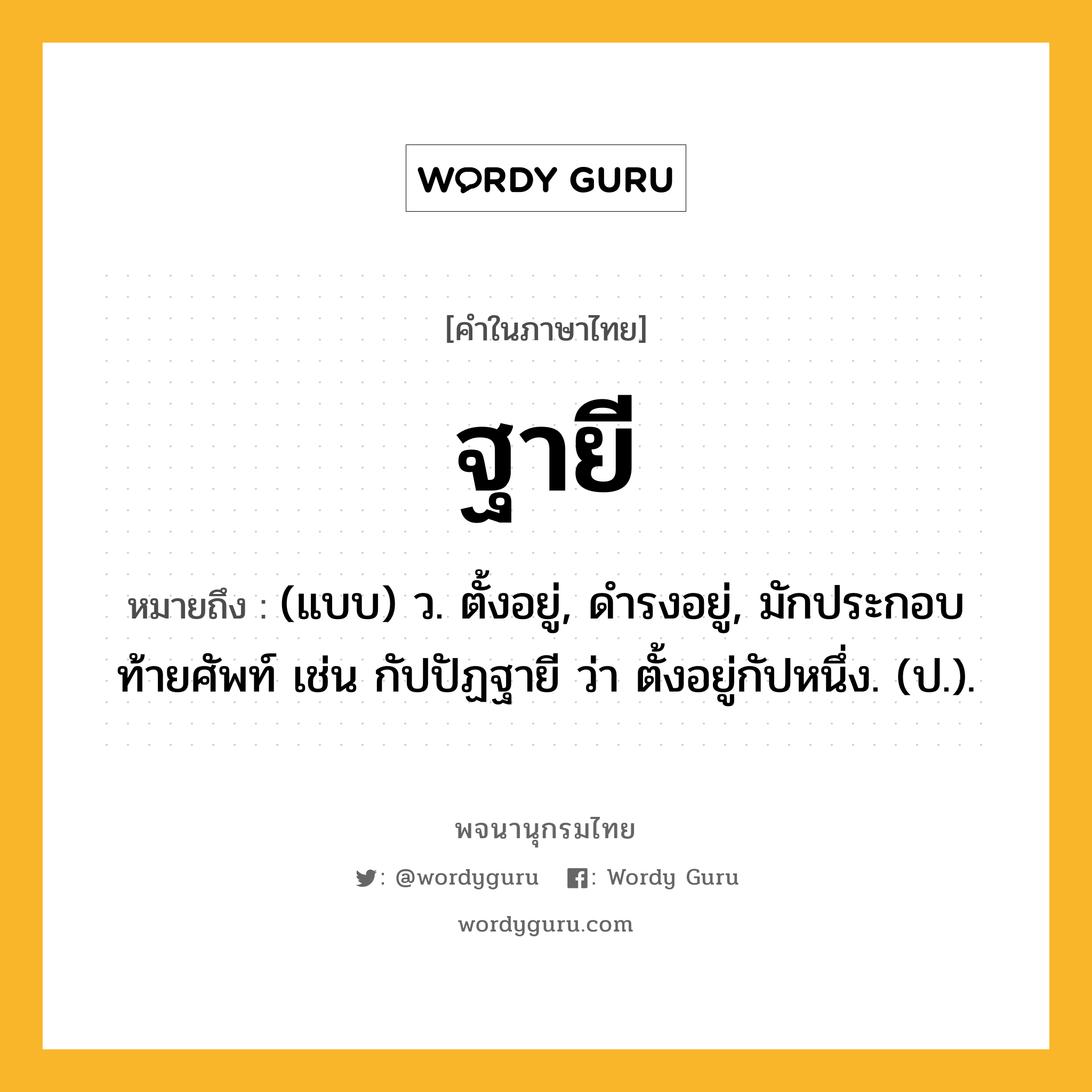 ฐายี ความหมาย หมายถึงอะไร?, คำในภาษาไทย ฐายี หมายถึง (แบบ) ว. ตั้งอยู่, ดํารงอยู่, มักประกอบท้ายศัพท์ เช่น กัปปัฏฐายี ว่า ตั้งอยู่กัปหนึ่ง. (ป.).