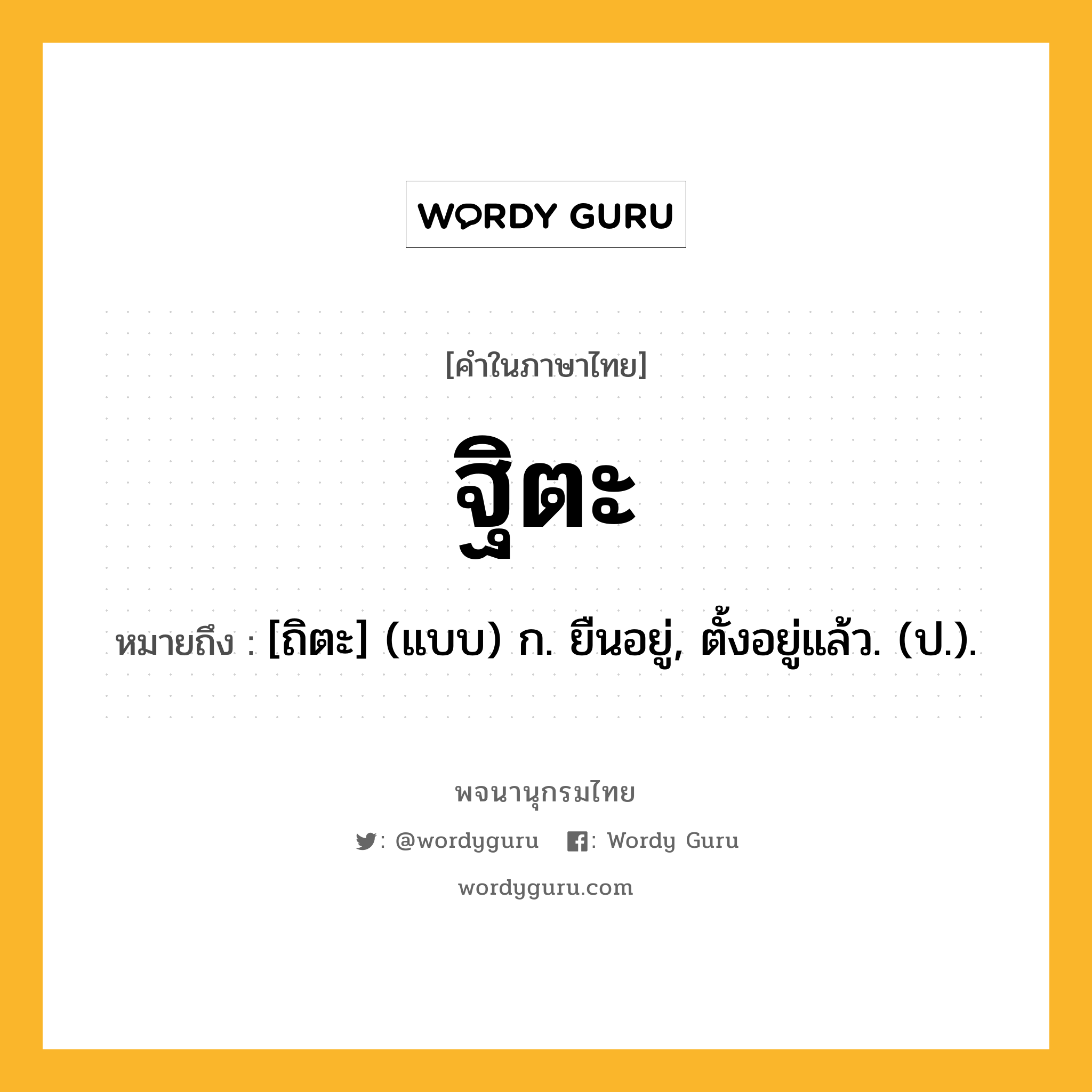 ฐิตะ หมายถึงอะไร?, คำในภาษาไทย ฐิตะ หมายถึง [ถิตะ] (แบบ) ก. ยืนอยู่, ตั้งอยู่แล้ว. (ป.).